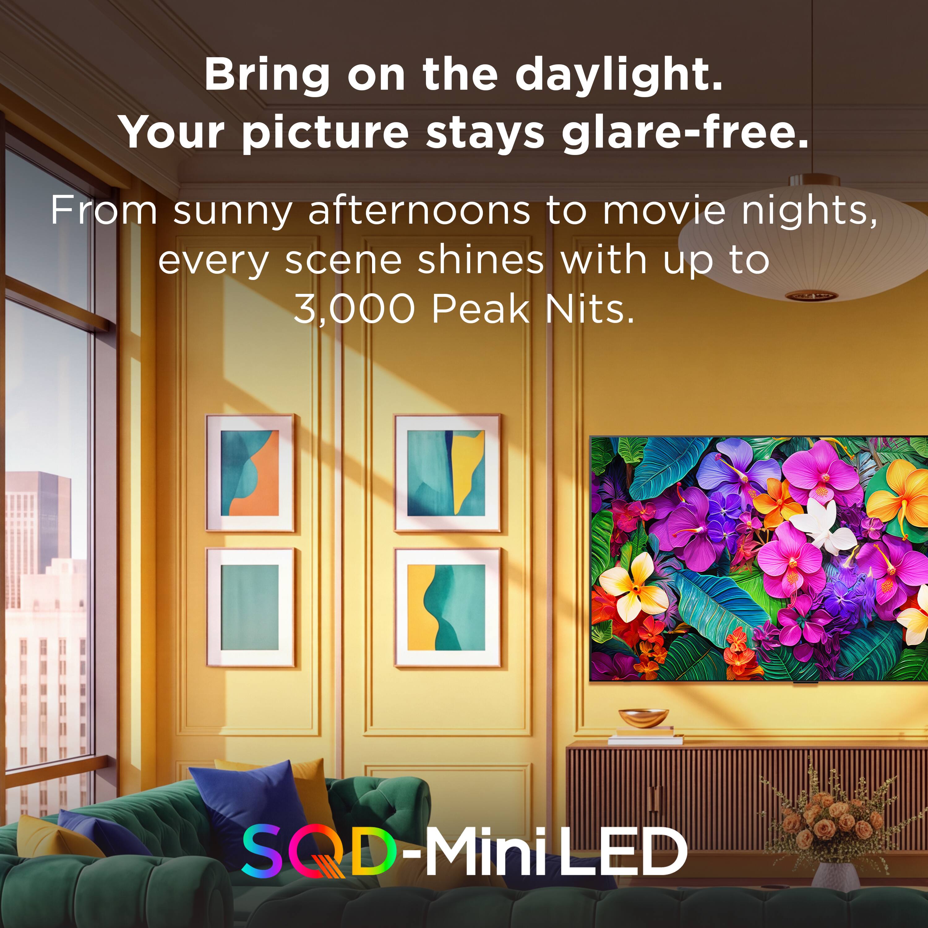 Bring on the daylight.  
Your picture stays glare-free.  
From sunny afternoons to movie nights, every scene shines with up to 3,000 Peak Nits.  
SQD-Mini LED