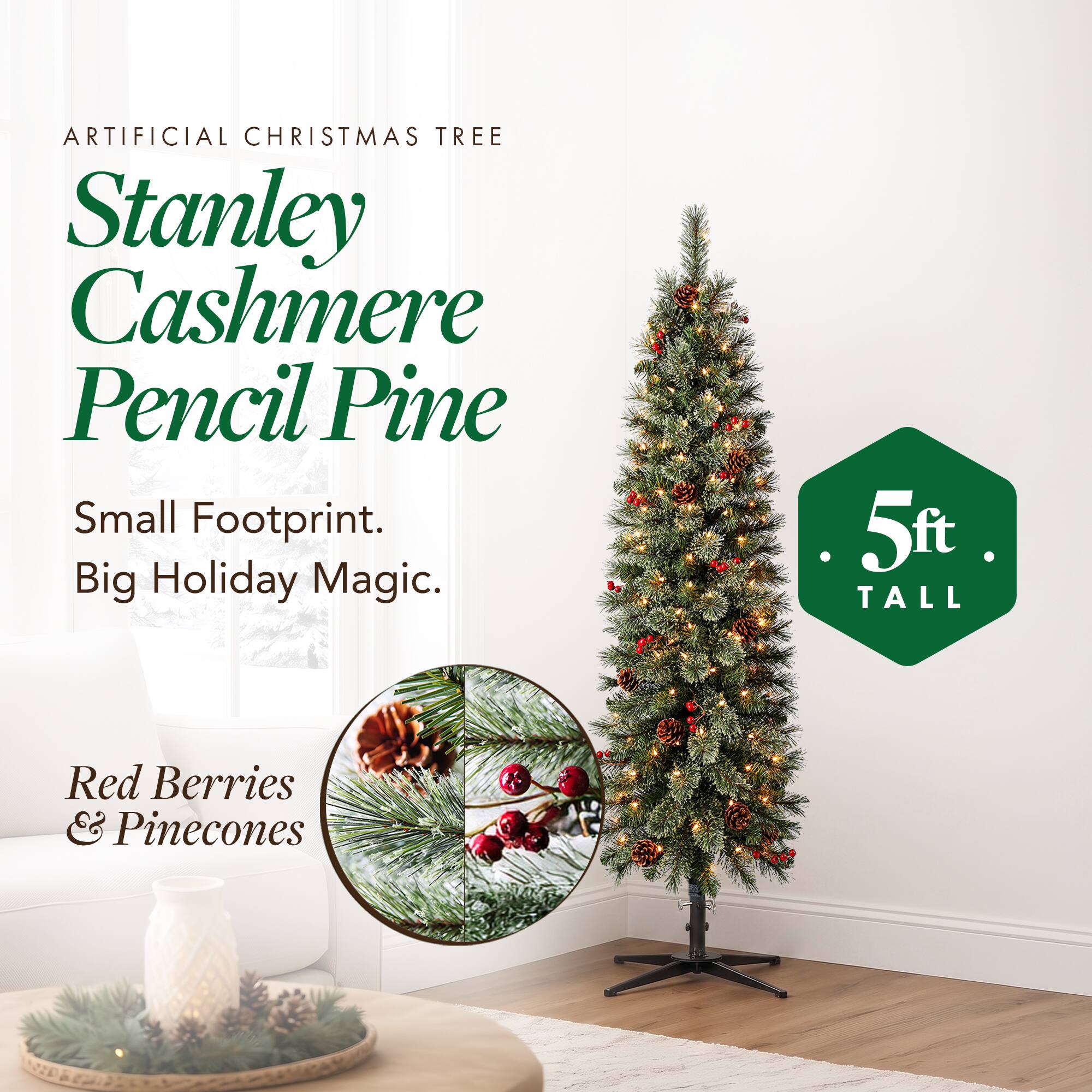 ARTIFICIAL CHRISTMAS TREE  
Stanley Cashmere Pencil Pine  
Small Footprint. Big Holiday Magic.  
5ft TALL  
Red Berries & Pinecones