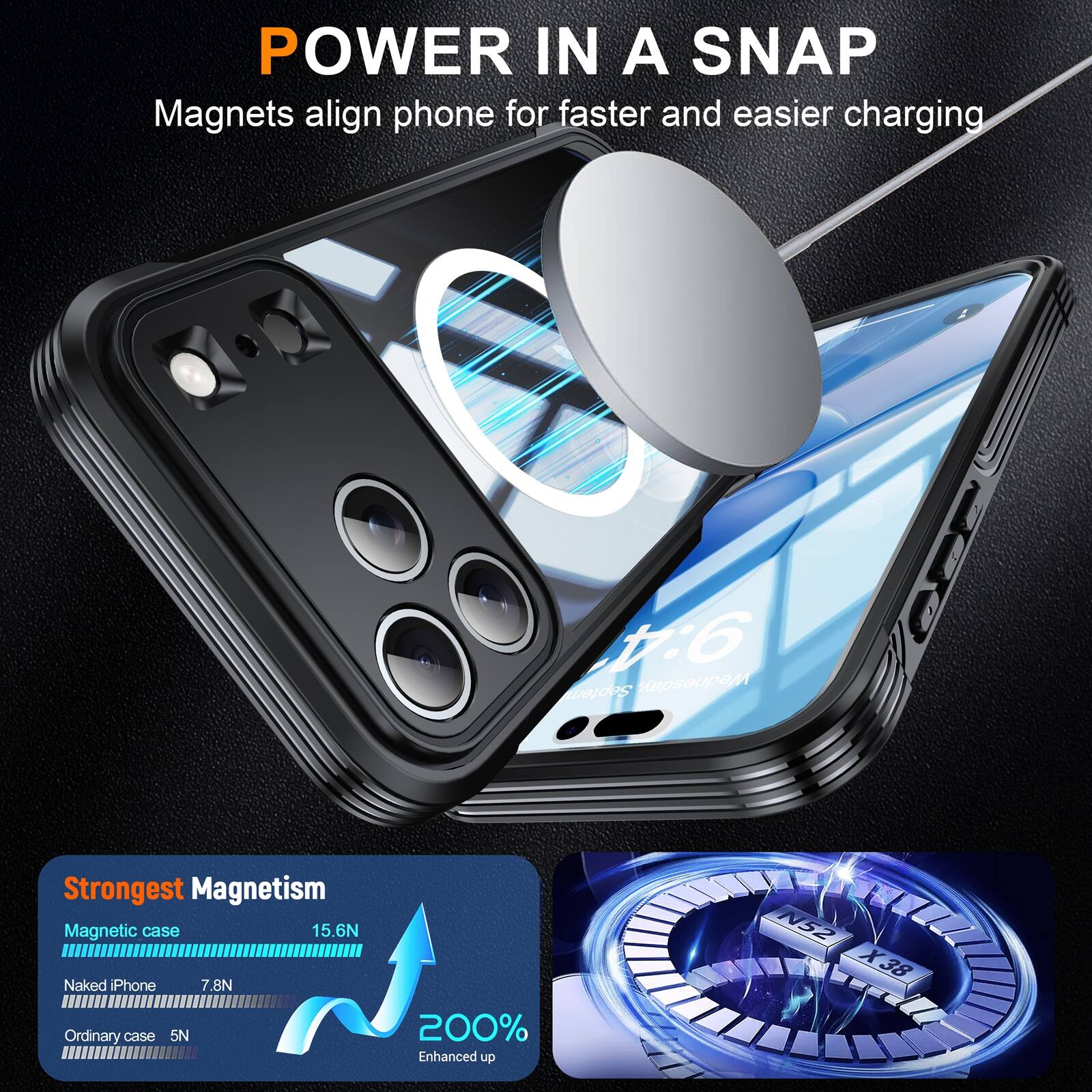 POWER IN A SNAP  
Magnets align phone for faster and easier charging  

Strongest Magnetism  
Magnetic case: 15.6N  
Naked iPhone: 7.8N  
Ordinary case: 5N  

200% Enhanced up  
N52 X38
