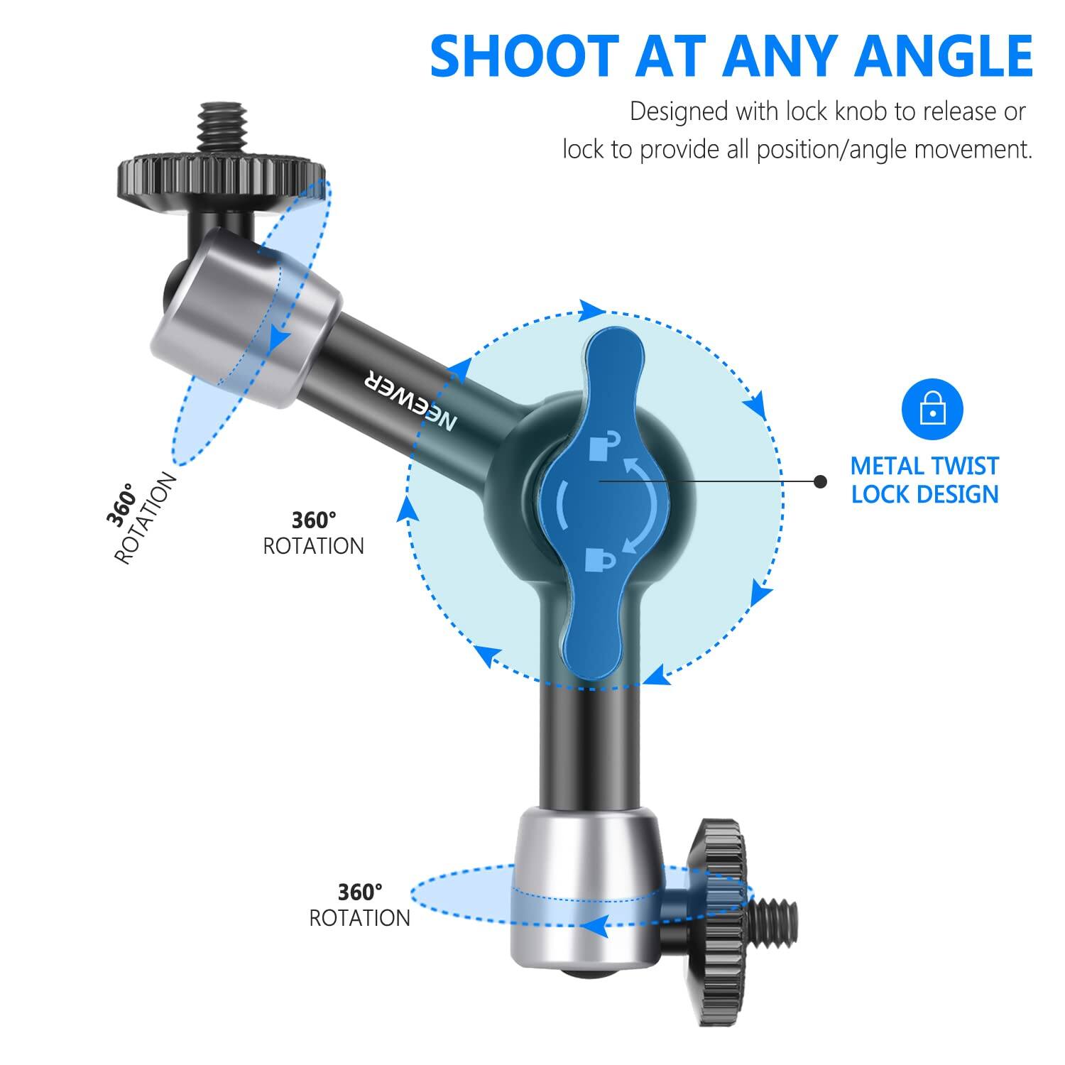 SHOOT AT ANY ANGLE  
Designed with lock knob to release or lock to provide all position/angle movement.  
360° ROTATION  
NEEWER 360° ROTATION METAL TWIST LOCK DESIGN