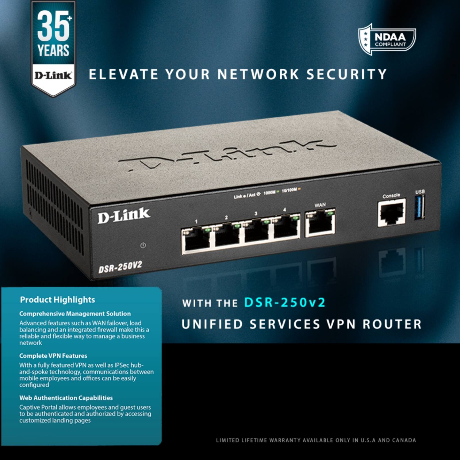 35 YEARS  
D-Link  
ELEVATE YOUR NETWORK SECURITY  

NDAA COMPLIANT  

Product Highlights  
Comprehensive Management Solution  
Advanced features such as WAN failover, load balancing and an integrated firewall make this a reliable and flexible way to manage a business network  

Complete VPN Features  
With a fully featured VPN as well as IPsec hub-and-spoke technology, communications between mobile employees and offices can be easily configured  

Web Authentication Capabilities  
Captive Portal allows employees and guest users to be authenticated and authorized by accessing customized landing pages  

WITH THE DSR-250v2  
UNIFIED SERVICES VPN ROUTER  

LIMITED LIFETIME WARRANTY AVAILABLE ONLY IN U.S.A AND CANADA