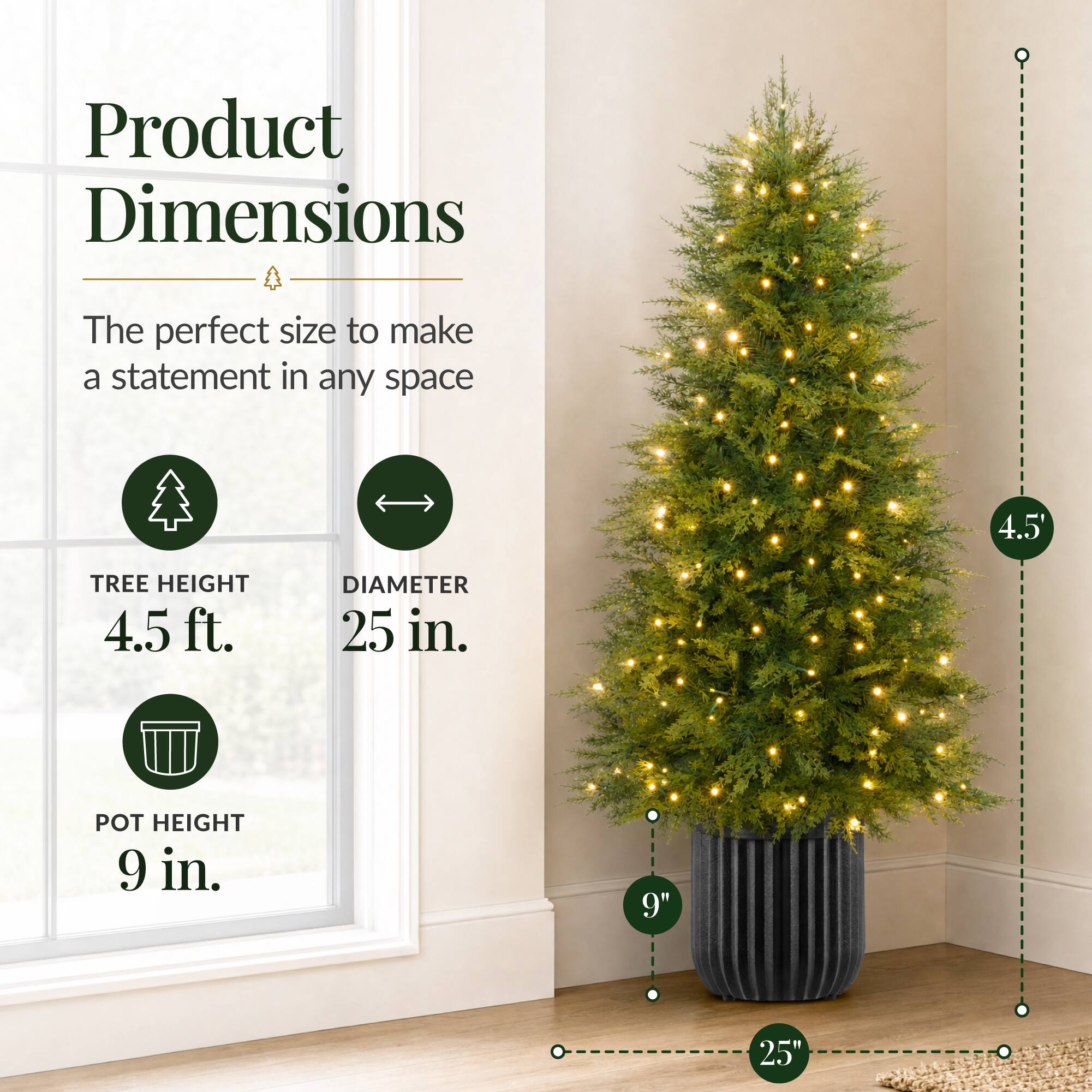 Product Dimensions  
The perfect size to make a statement in any space  

TREE HEIGHT 4.5 ft.  
DIAMETER 25 in.  
POT HEIGHT 9 in.