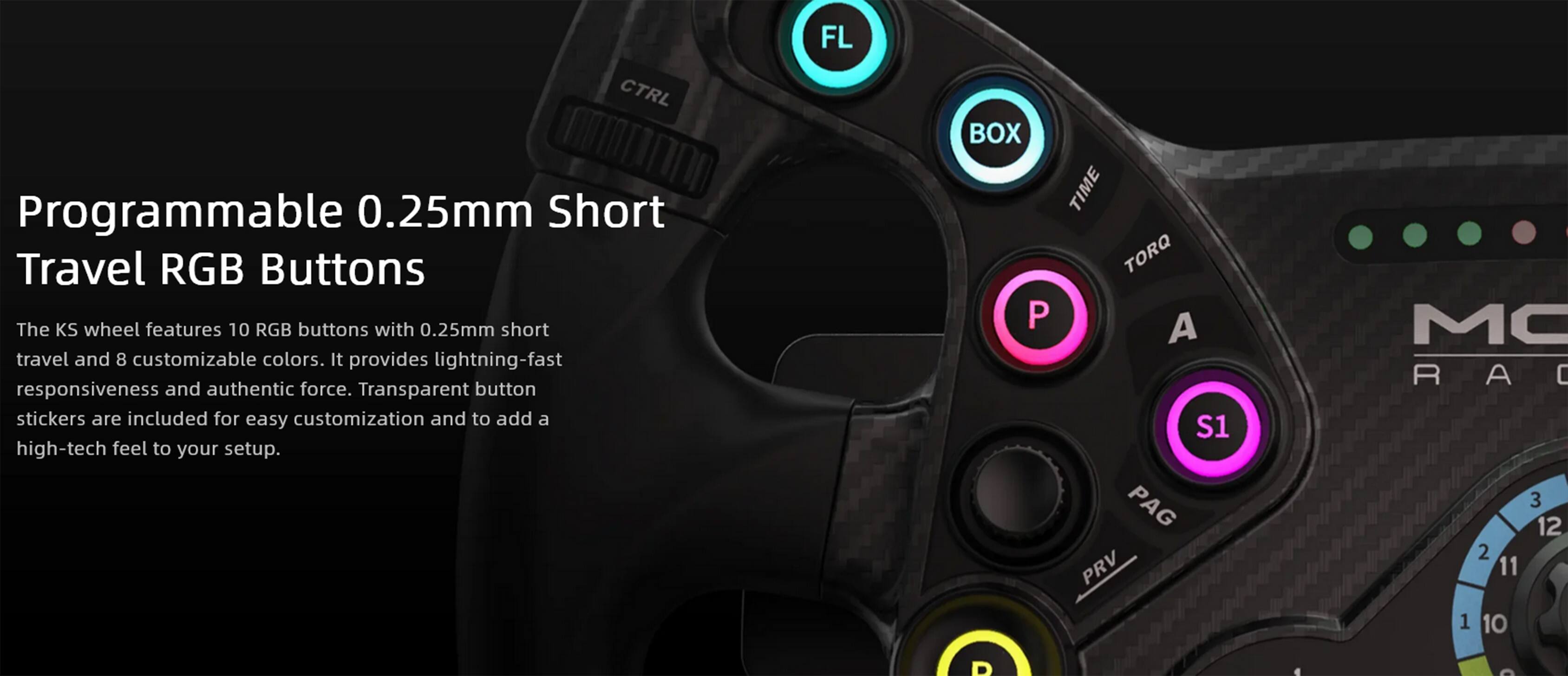 CTRL MIDDLE Programmable 0.25mm Short Travel RGB Buttons

The KS wheel features 10 RGB buttons with 0.25mm short travel and 8 customizable colors. It provides lightning-fast responsiveness and authentic force. Transparent button stickers are included for easy customization and to add a high-tech feel to your setup.

FL BOX TIME TORQ P A S1 PAG PRV MC R RAC A C 3 12 2 11 1 10 D