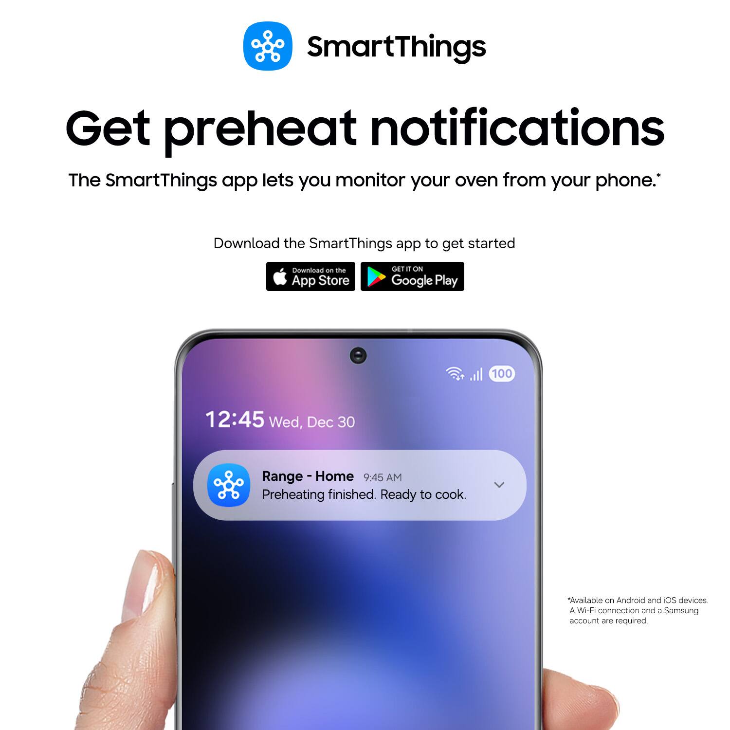 SmartThings

Get preheat notifications

The SmartThings app lets you monitor your oven from your phone. Download the SmartThings app to get started

Download on the App Store

GET IT ON Google Play

12:45 Wed, Dec 30

Range - Home

9:45 AM

Preheating finished. Ready to cook.

Available on Android and iOS devices

A Wi-Fi connection and a Samsung account are required