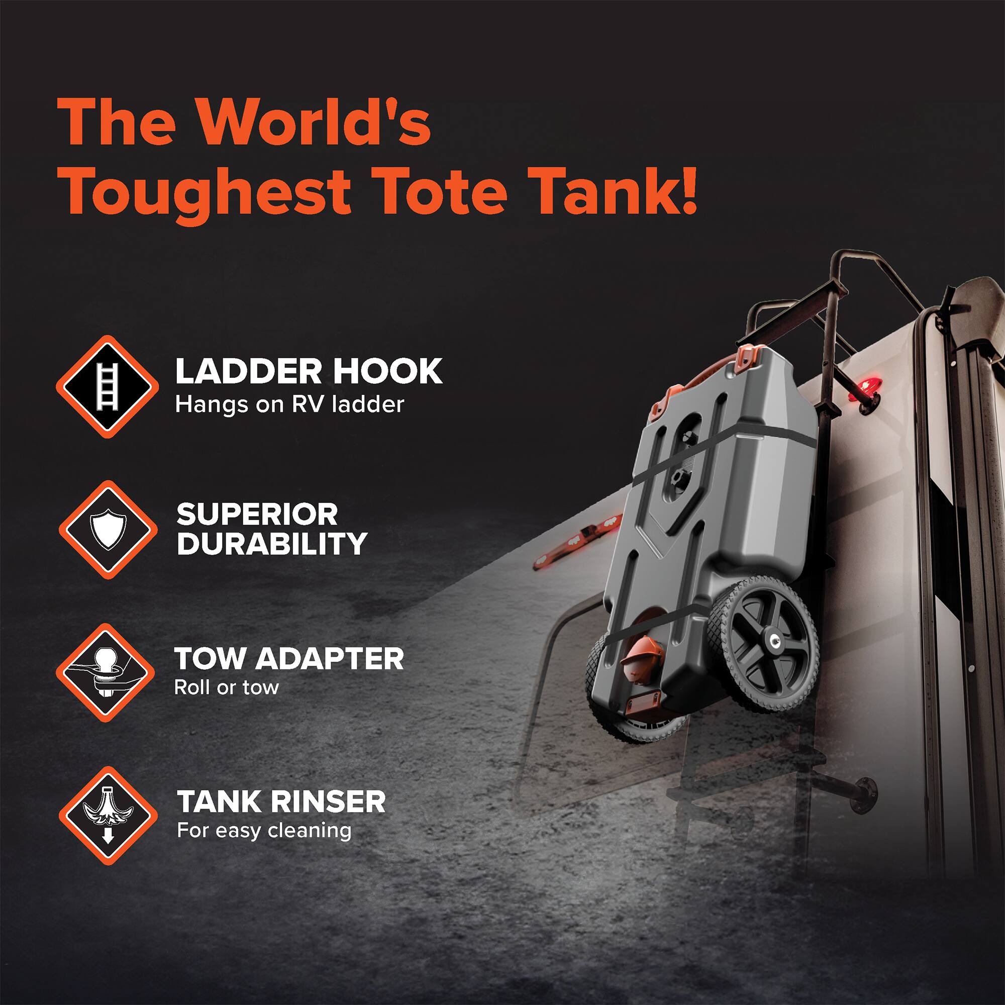 The World's Toughest Tote Tank!  
LADDER HOOK  
Hangs on RV ladder  
SUPERIOR DURABILITY  
TOW ADAPTER  
Roll or tow  
TANK RINSER  
For easy cleaning