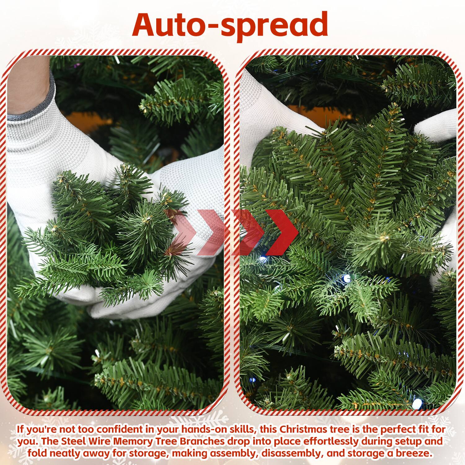 Auto-spread

If you're not too confident in your hands-on skills, this Christmas tree is the perfect fit for you. The Steel Wire Memory Tree Branches drop into place effortlessly during setup and fold neatly away for storage, making assembly, disassembly, and storage a breeze.