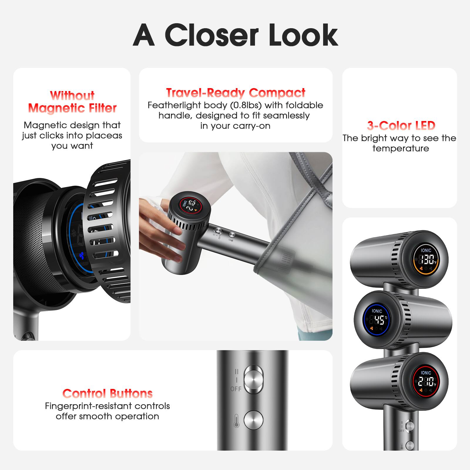 A Closer Look

- Without Magnetic Filter
  Magnetic design that just clicks into place as you want

- Travel-Ready Compact
  Featherlight body (0.8lbs) with foldable handle, designed to fit seamlessly in your carry-on

- 3-Color LED
  The bright way to see the temperature

- Control Buttons
  Fingerprint-resistant controls offer smooth operation