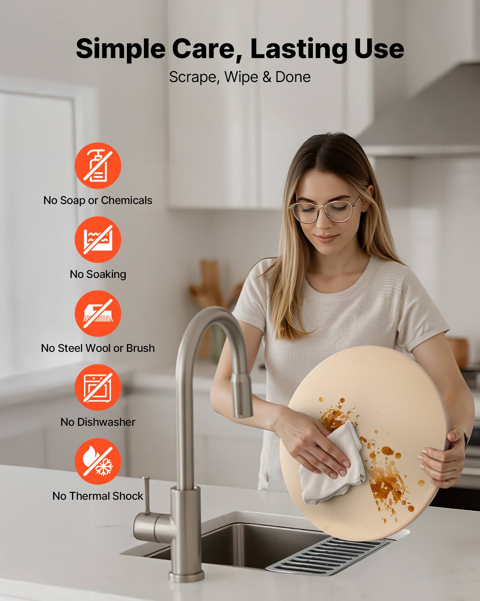 Simple Care, Lasting Use  
Scrape, Wipe & Done  

- No Soap or Chemicals  
- No Soaking  
- No Steel Wool or Brush  
- No Dishwasher  
- No Thermal Shock