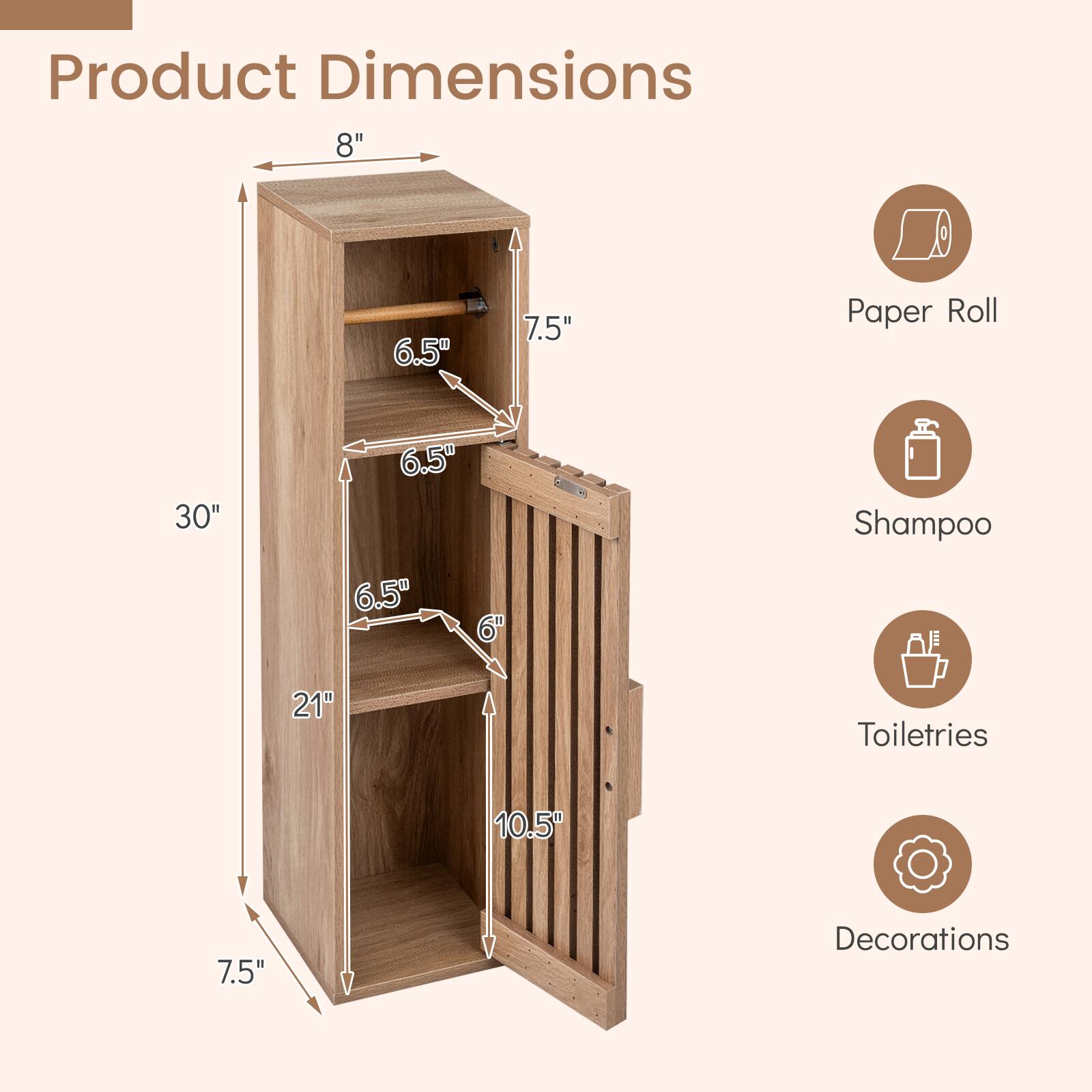 Product Dimensions  
8" x 6.5" x 7.5"  
Paper Roll: 30" x 6.5" x 6.5"  
Shampoo: 21"  
Toiletries: 10.5" x 7.5"  
Decorations