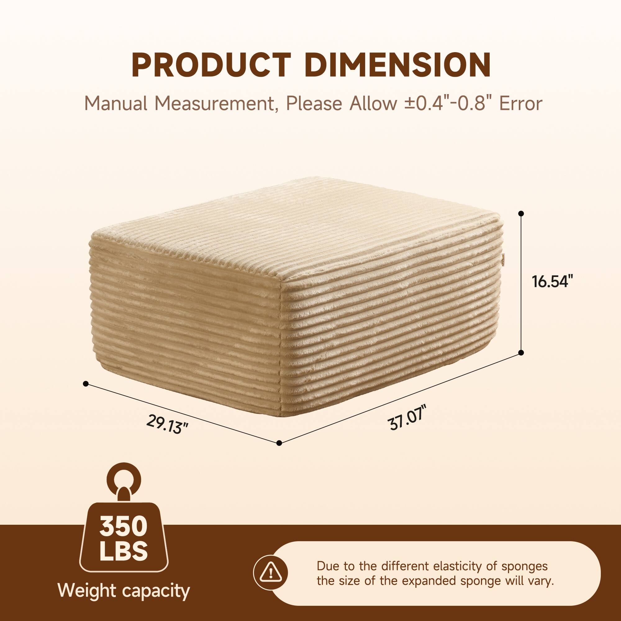 PRODUCT DIMENSION  
Manual Measurement, Please Allow ±0.4"-0.8" Error  

16.54"  
29.13"  
37.07"  

350 LBS  
Weight capacity  

Due to the different elasticity of sponges, the size of the expanded sponge will vary.