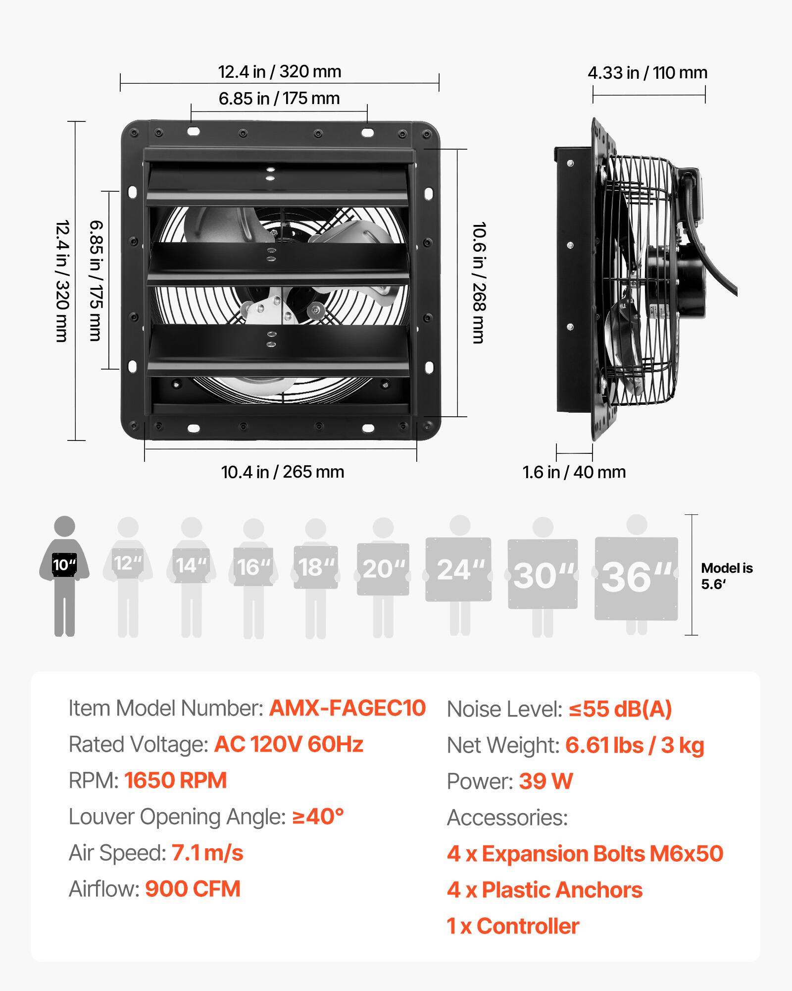 12.4 in / 320 mm  
6.85 in / 175 mm  
4.33 in / 110 mm  
10.6 in / 268 mm  
10.4 in / 265 mm  
1.6 in / 40 mm  

10" 12" 14" 16" 18" 20" 24"  
Model is 30" 36" 5.6'  

Item Model Number: AMX-FAGEC10  
Noise Level: ≤55 dB(A)  
Rated Voltage: AC 120V 60Hz  
Net Weight: 6.61 lbs / 3 kg  
RPM: 1650 RPM  
Power: 39 W  
Louver Opening Angle: ≥40°  
Air Speed: 7.1 m/s  
Airflow: 900 CFM  

Accessories:  
4 x Expansion Bolts M6x50  
4 x Plastic Anchors  
1 x Controller