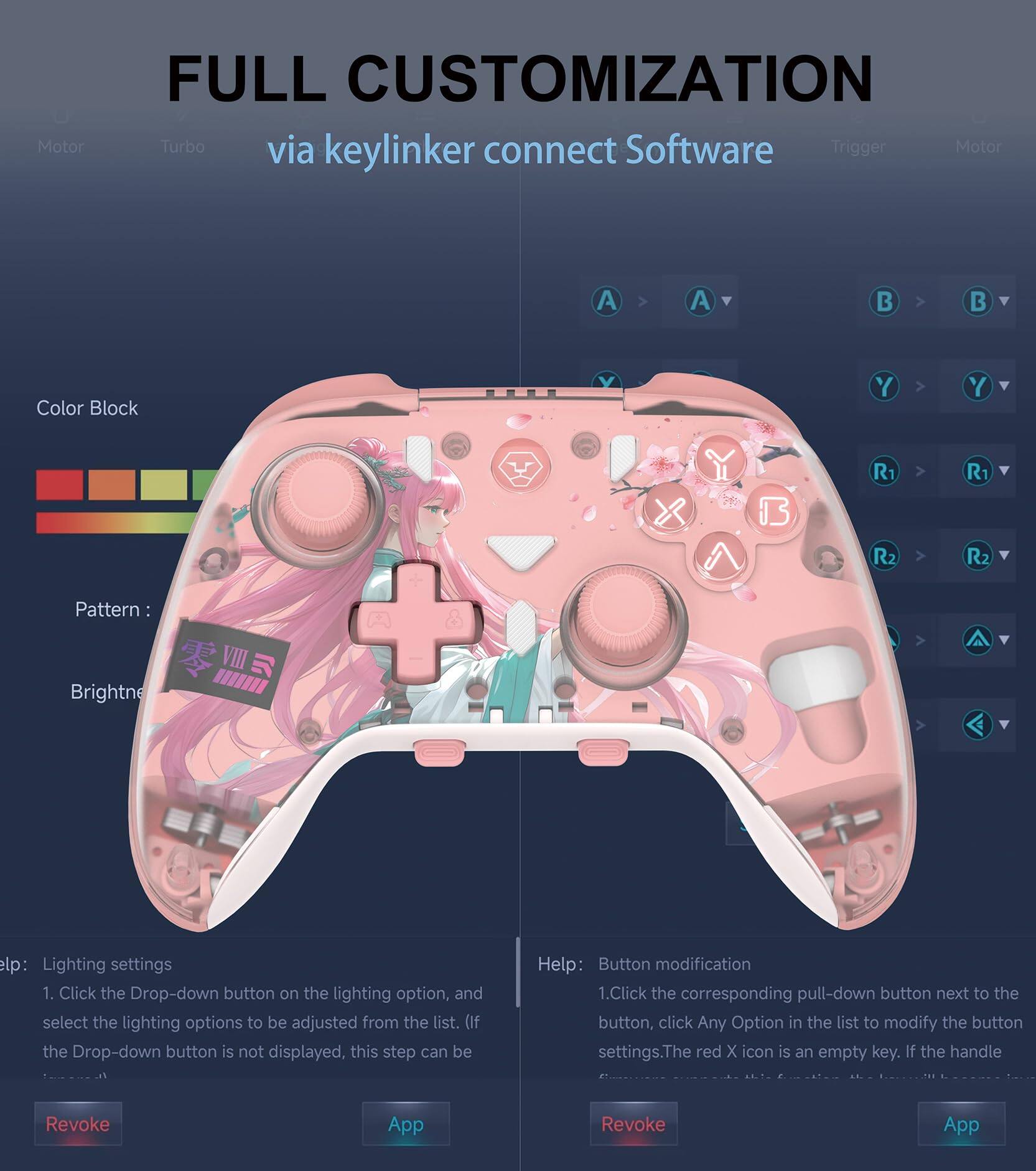 **FULL CUSTOMIZATION**  
via keylinker connect Software

- **Motor**
- **Turbo**
- **Trigger**
- **Motor**

**Color Block**  
**Pattern:**  
**Brightness**

**Help: Lighting settings**  
1. Click the Drop-down button on the lighting option, and select the lighting options to be adjusted from the list. (If the Drop-down button is not displayed, this step can be)

**Help: Button modification**  
1. Click the corresponding pull-down button next to the button, click Any Option in the list to modify the button settings. The red X icon is an empty key. If the handle

**Revoke**  
**App**