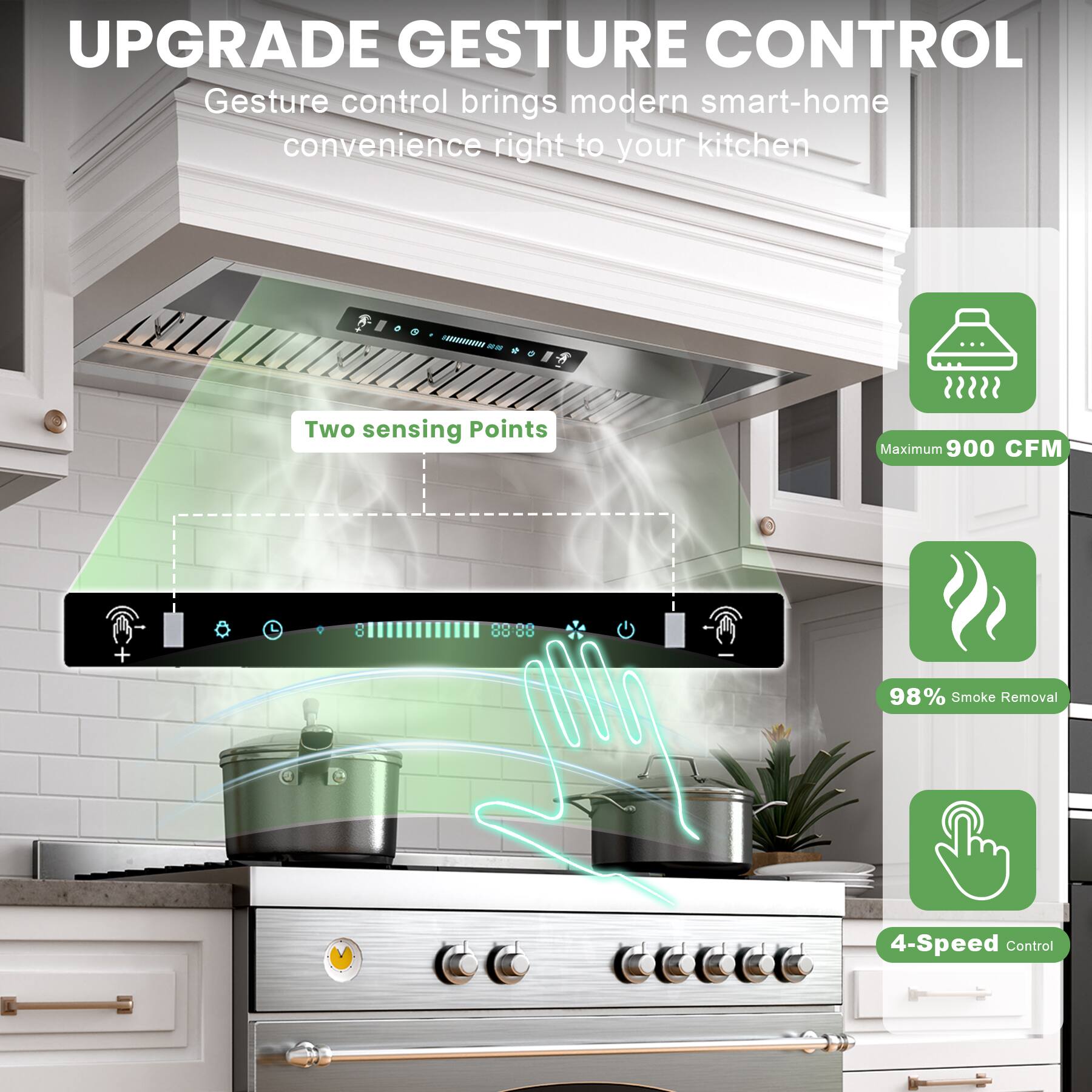UPGRADE GESTURE CONTROL  
Gesture control brings modern smart-home convenience right to your kitchen  

- Two sensing Points  
- Maximum 900 CFM  
- 98% Smoke Removal  
- 4-Speed Control