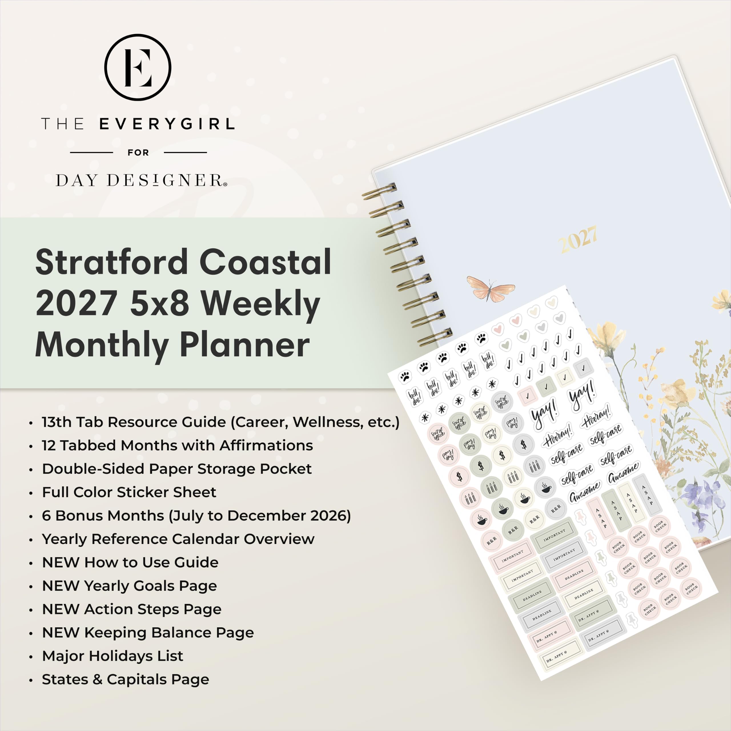 THE EVERYGIRL  
FOR  
DAY DESIGNER.  

Stratford Coastal 2027 5x8 Weekly Monthly Planner  
13th Tab Resource Guide (Career, Wellness, etc.)  
12 Tabbed Months with Affirmations  
Double-Sided Paper Storage Pocket  
Full Color Sticker Sheet  
6 Bonus Months (July to December 2026)  
Yearly Reference Calendar Overview  
NEW How to Use Guide  
NEW Yearly Goals Page  
NEW Action Steps Page  
NEW Keeping Balance Page  
Major Holidays List  
States & Capitals Page  

2027  
yay! yay! Hirray! Hirray!  
selfcare $ selfease selfease  
Aucame *** ***  
- IMPORTANT - MARKET  
- IMPORTANT -  
- cook IMMARTART FRANCHY -  
- ANDRA -  
2018 server POLICE - DRABLINE ... 29.