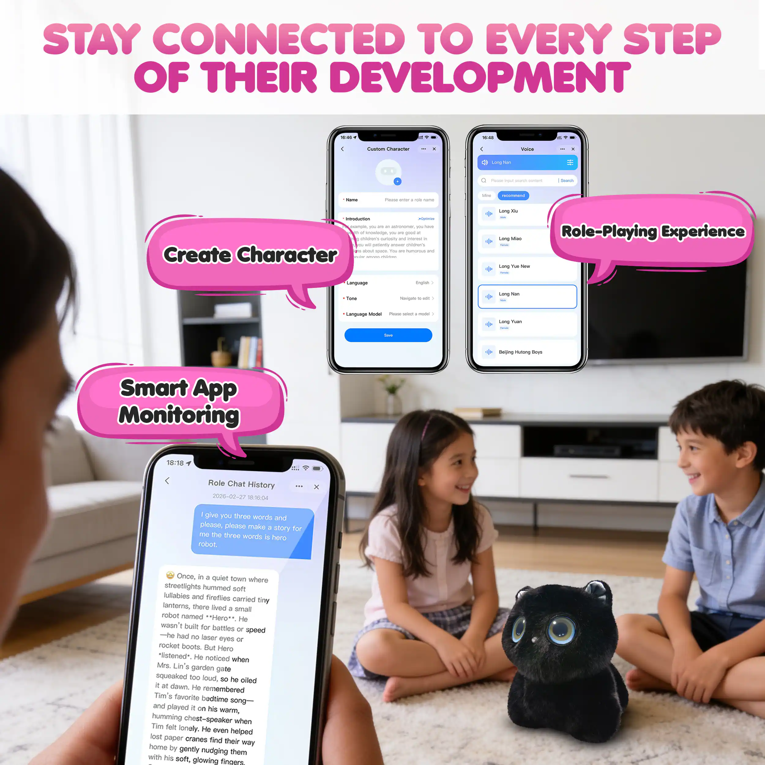STAY CONNECTED TO EVERY STEP OF THEIR DEVELOPMENT

- Create Character
- Role-Playing Experience
- Smart App Monitoring

Once, in a quiet town where streetlights hummed soft lullabies and fireflies danced in the air, there lived a tiny robot named "Hero." He wasn't built for battles or speed—he had no laser eyes or rocket boots. But Hero "listened." He noticed when Mrs. Lin's garden pot squeaked too loud, so he oiled it at dawn. He remembered Tim's favorite bedtime song and played it on his warm, humming chest-speaker when Tim felt lonely. He even helped lost paper cranes find their way home by gently nudging them with his soft, glowing fingers.