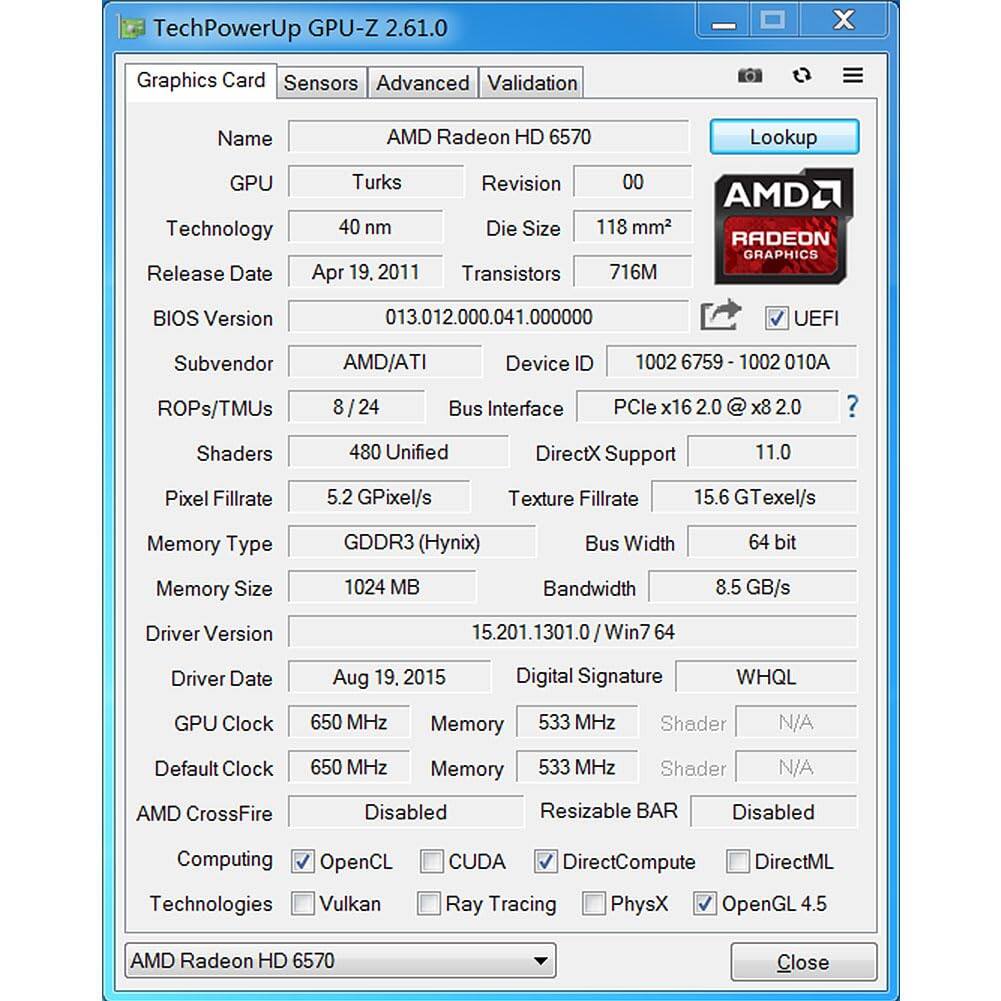 TechPowerUp GPU-Z 2.61.0 - x

Graphics Card: AMD Radeon HD 6570

GPU: Turks

Technology: 40 nm

Release Date: Apr 19, 2011

BIOS Version: 013.012.000.041.000000

Subvendor: AMD/ATI

ROPs/TMUs: 8 / 24

Shaders: 480 Unified

Pixel Fillrate: 5.2 GPixel/s

Texture Fillrate: 15.6 GTexel/s

Memory Type: GDDR3 (Hynix)

Memory Size: 1024 MB

Bandwidth: 8.5 GB/s

Driver Version: 15.201.1301.0/Win7 64

Driver Date: Aug 19, 2015

GPU Clock: 650 MHz

Memory: 533 MHz

Default Clock: 650 MHz

Memory: 533 MHz

AMD CrossFire: Disabled

Resizable BAR: Disabled

Computing Technologies: OpenCL