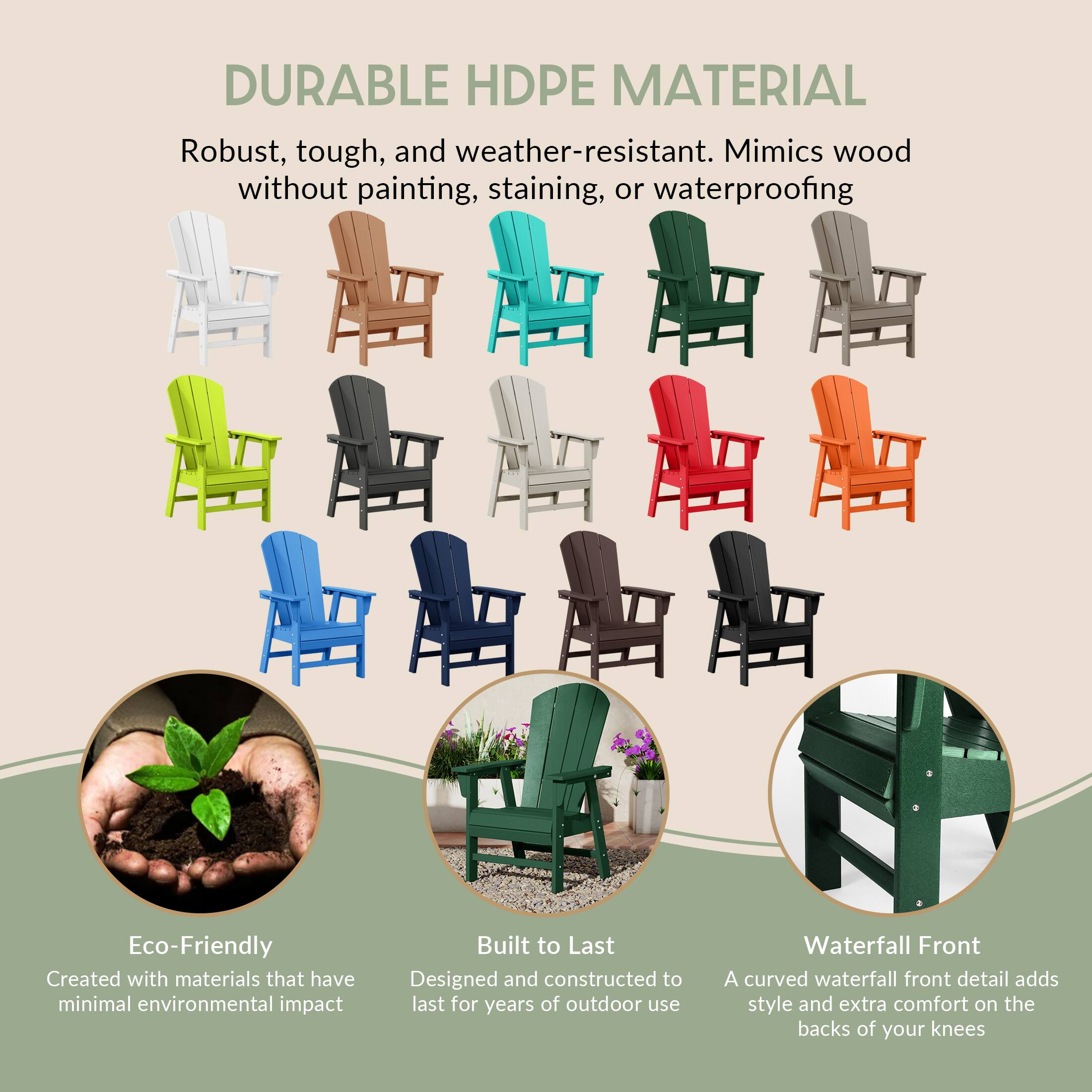 DURABLE HDPE MATERIAL  
Robust, tough, and weather-resistant. Mimics wood without painting, staining, or waterproofing

Eco-Friendly  
Created with materials that have minimal environmental impact

Built to Last  
Designed and constructed to last for years of outdoor use

Waterfall Front  
A curved waterfall front detail adds style and extra comfort on the backs of your knees
