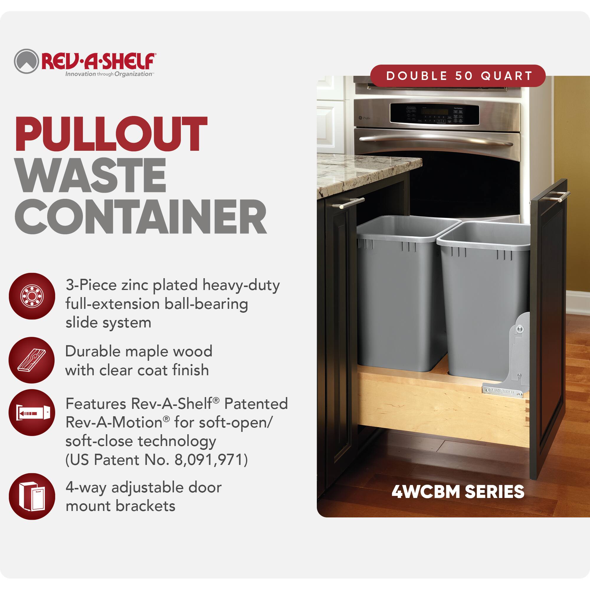 REV-A-SHELF  
Innovation through Organization  

PULLOUT WASTE CONTAINER  

DOUBLE 50 QUART  

3-Piece zinc plated heavy-duty full-extension ball-bearing slide system  
Durable maple wood with clear coat finish  
Features Rev-A-Shelf® Patented Rev-A-Motion® for soft-open/soft-close technology (US Patent No. 8,091,971)  
4-way adjustable door mount brackets  

4WCBM SERIES