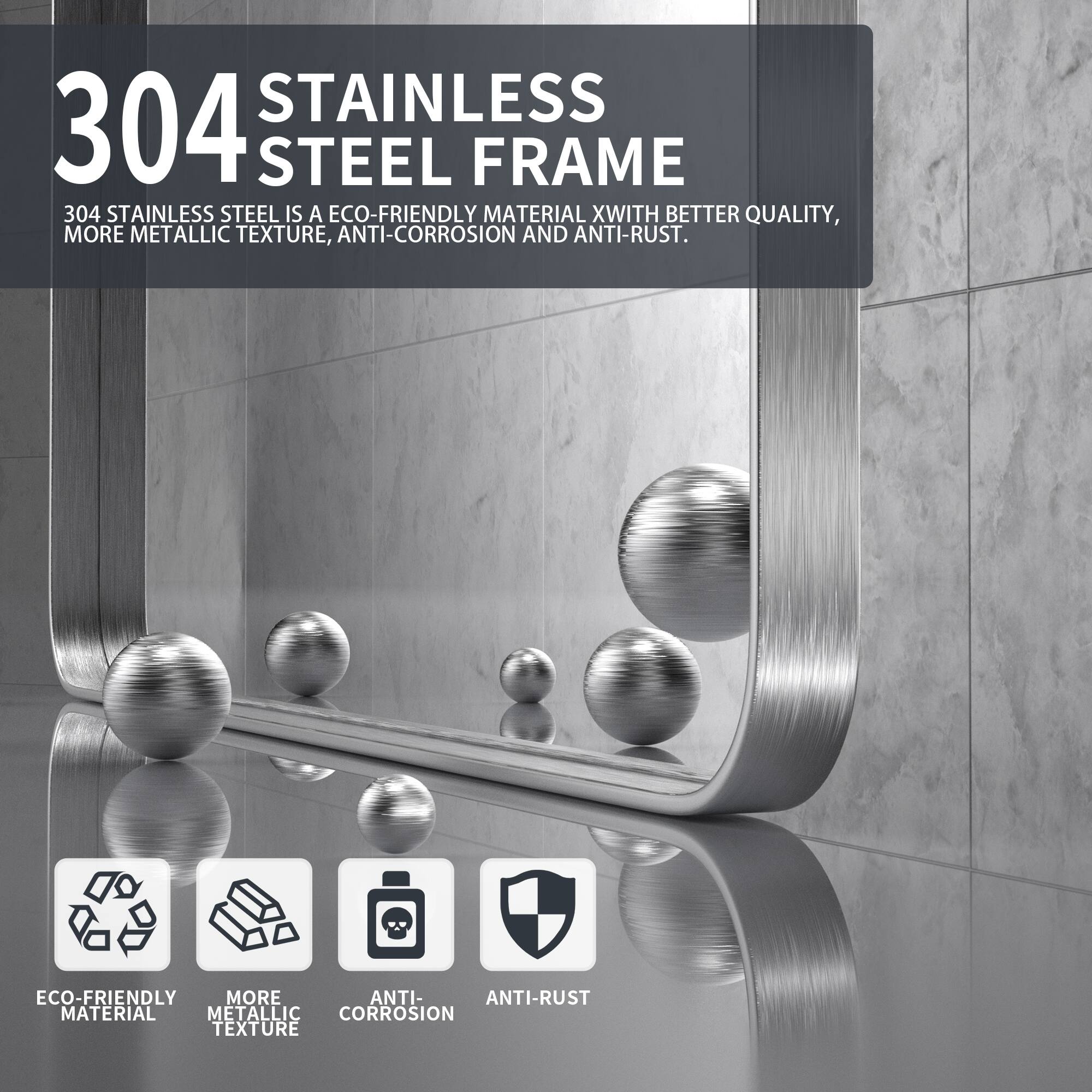 304 STAINLESS STEEL FRAME

304 STAINLESS STEEL IS A ECO-FRIENDLY MATERIAL WITH BETTER QUALITY, MORE METALLIC TEXTURE, ANTI-CORROSION AND ANTI-RUST.

- ECO-FRIENDLY MATERIAL
- MORE METALLIC TEXTURE
- ANTI-CORROSION
- ANTI-RUST