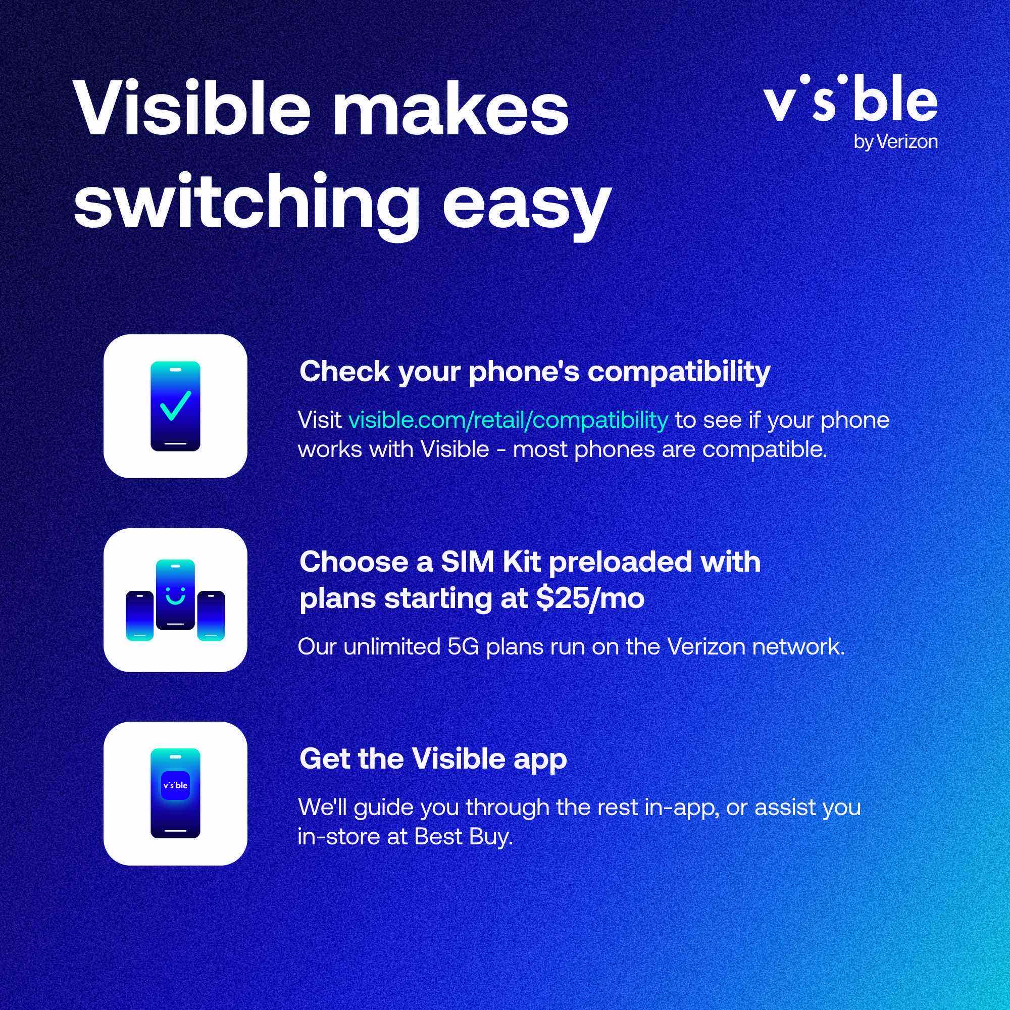Visible makes switching easy

Check your phone's compatibility  
Visit visible.com/retail/compatibility to see if your phone works with Visible – most phones are compatible.

Choose a SIM Kit preloaded with plans starting at $25/mo  
Our unlimited 5G plans run on the Verizon network.

Get the Visible app  
We'll guide you through the rest in-app, or assist you in-store at Best Buy.