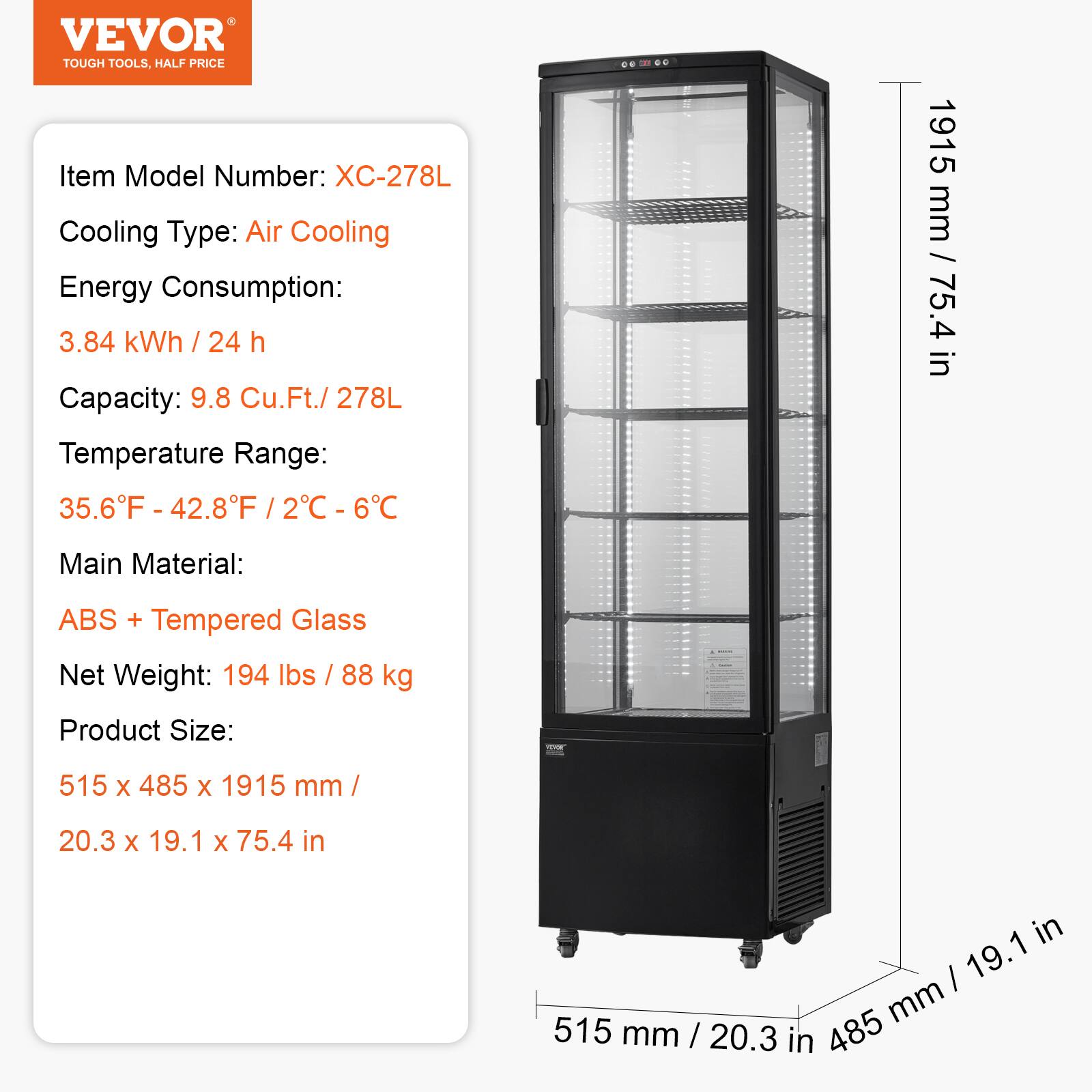 VEVOR  
TOUGH TOOLS, HALF PRICE  

Item Model Number: XC-278L  
Cooling Type: Air Cooling  
Energy Consumption: 3.84 kWh / 24 h  
Capacity: 9.8 Cu.Ft. / 278L  
Temperature Range: 35.6°F - 42.8°F / 2°C - 6°C  
Main Material: ABS + Tempered Glass  
Net Weight: 194 lbs / 88 kg  
Product Size: 515 x 485 x 1915 mm / 20.3 x 19.1 x 75.4 in  

1915 mm / 75.4 in  
515 mm / 20.3 in  
485 mm / 19.1 in