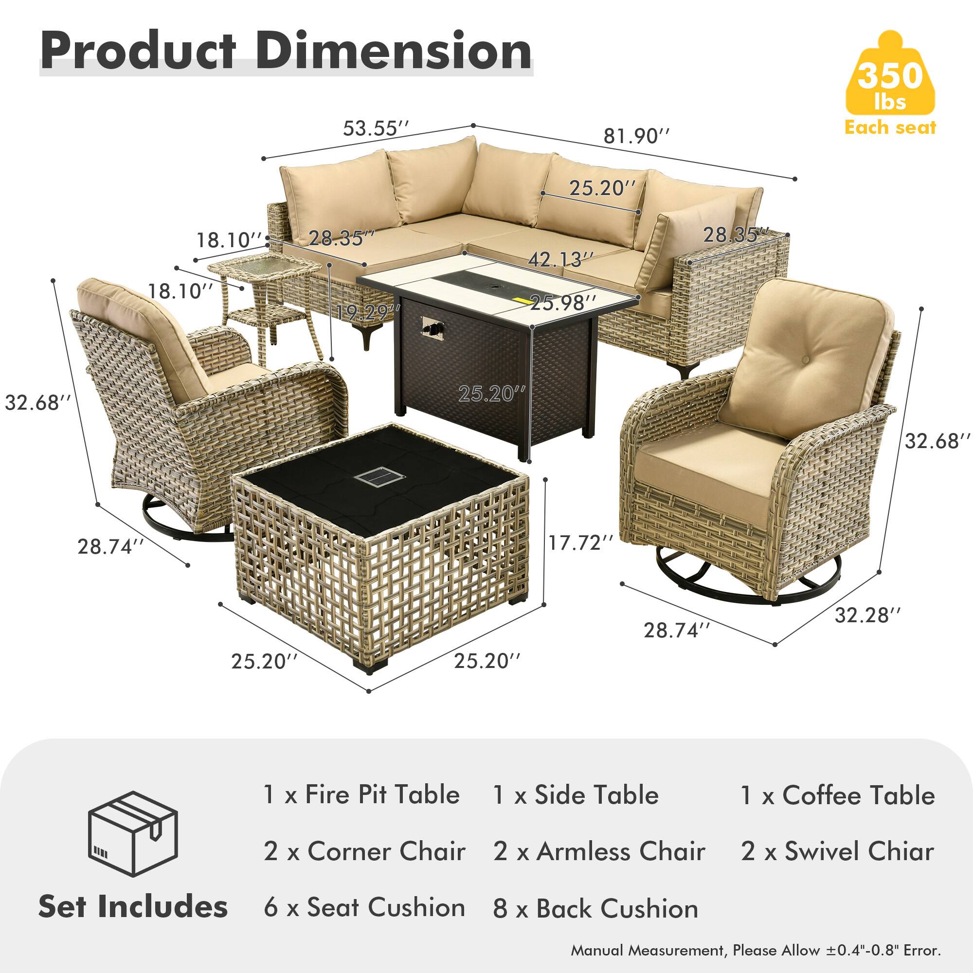 **Product Dimension**

- 53.55"
- 81.90"
- 350 lbs Each seat
- 25.20"
- 18.10"
- 28.35"
- 42.13"
- 25.98"
- 28.35"
- 32.68"
- 25.20"
- 32.68"
- 28.74"
- 17.72"
- 25.20"
- 25.20"
- 28.74"
- 32.28"

**Set Includes**

- 1 x Fire Pit Table
- 1 x Side Table
- 1 x Coffee Table
- 2 x Corner Chair
- 2 x Armless Chair
- 2 x Swivel Chair
- 6 x Seat Cushion
- 8 x Back Cushion

*Manual Measurement, Please Allow ±0.4"-0.8" Error.*