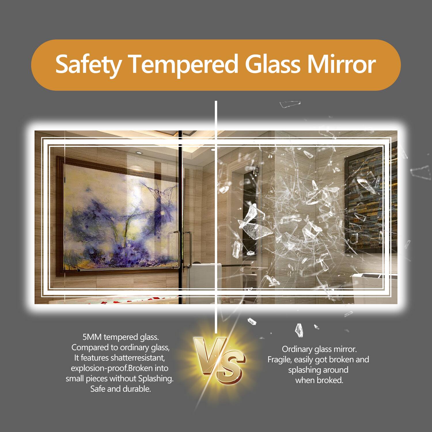 Safety Tempered Glass Mirror

5MM tempered glass. Compared to ordinary glass, it features shatter-resistant, explosion-proof. Broken into small pieces without splashing. Safe and durable.

VS

Ordinary glass mirror. Fragile, easily got broken and splashing around when broken.