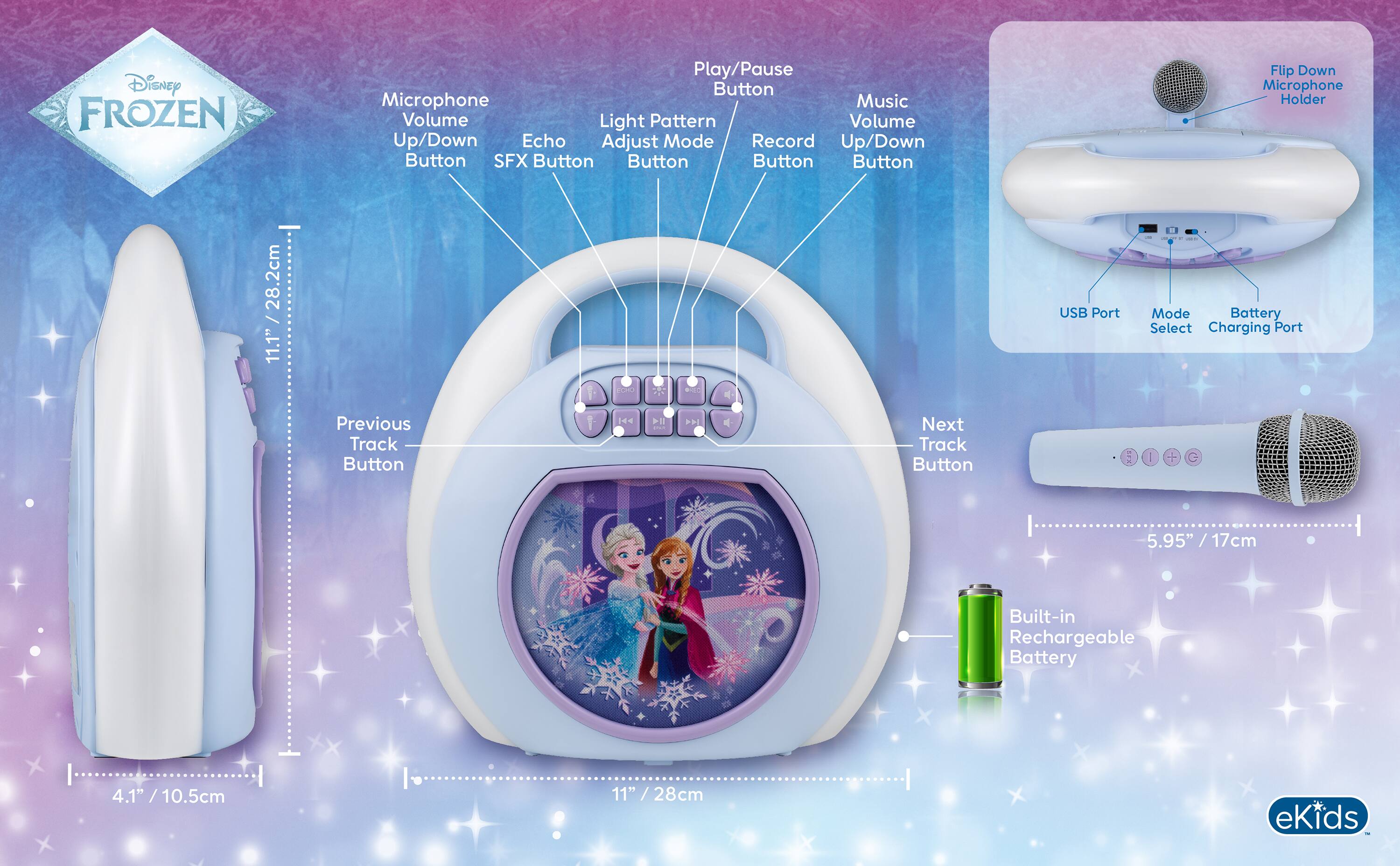 Disney FROZEN

Play/Pause Button
Microphone
Music Volume
Light Pattern
Volume Up/Down
Echo
Adjust Mode
Record
SFX Button

Flip Down Microphone Holder

28.2cm / 11.1"
USB Port
- Mode
- Battery Select
- Charging Port

Previous Track Button
Next Track Button

5.95" / 17cm
Built-in Rechargeable Battery

4.1" / 10.5cm
11" / 28cm

eKids