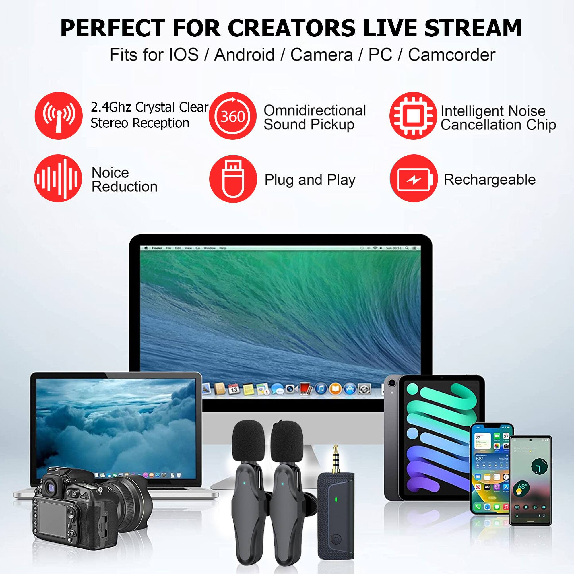 PERFECT FOR CREATORS LIVE STREAM  
Fits for iOS / Android / Camera / PC / Camcorder  

- 2.4Ghz Crystal Clear Stereo Reception  
- Omnidirectional Sound Pickup  
- Intelligent Noise Cancellation Chip  
- Noise Reduction  
- Plug and Play  
- Rechargeable