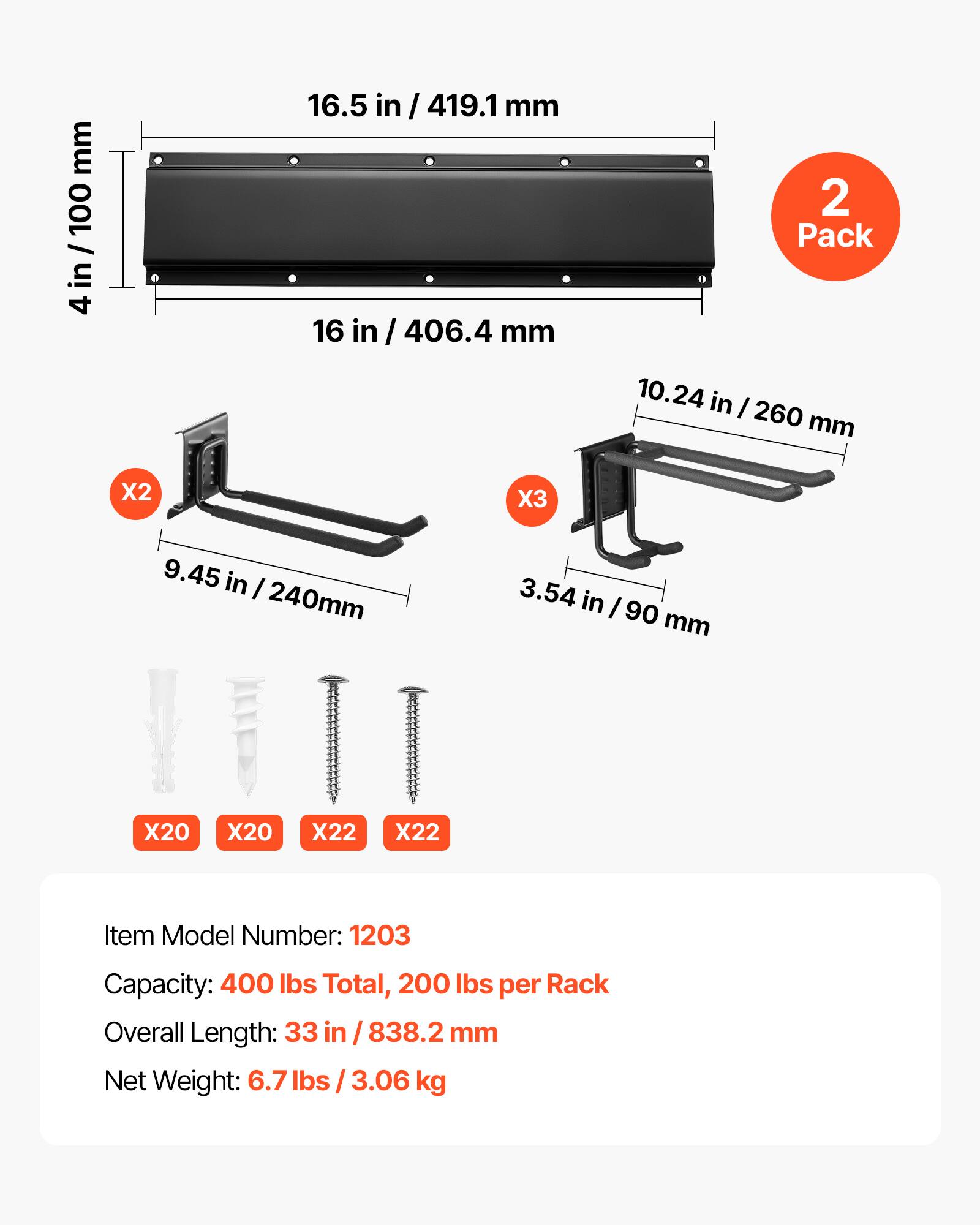 mm I in/ 100 in 4 16.5 in I 419.1 mm 16 406.4 mm 2 Pack 10.24 in I 260 mm X2 X3 9.45 in I 240mm 3.54 in I 90 mm X20 X20 X22 X22 Item Model Number: 1203 Capacity: 400 Ibs Total, 200 Ibs per Rack Overall Length: 33 in 838.2 mm Net Weight: 6.7 lbs I 3.06 kg