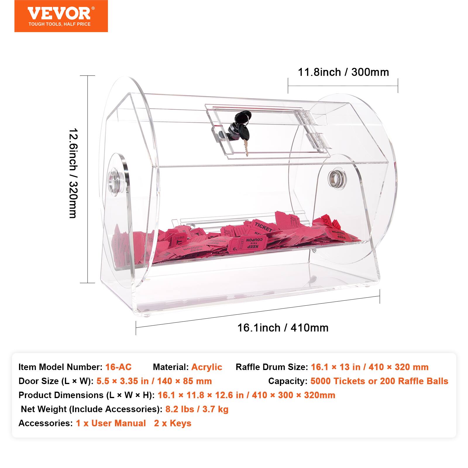 VEVOR TOUGH TOOLS HALF PRICE

11.8 inch / 300mm  
12.6 inch - 320mm  
16.1 inch / 410mm

Item Model Number: 16-AC  
Material: Acrylic  
Raffle Drum Size: 16.1 x 13 in / 410 x 320 mm  
Door Size (L x W): 5.5 x 3.35 in / 140 x 85 mm  
Capacity: 5000 Tickets or 200 Raffle Balls  
Product Dimensions (L x W x H): 16.1 x 11.8 x 12.6 in / 410 x 300 x 320 mm  
Net Weight (Include Accessories): 8.2 lbs / 3.7 kg  
Accessories: 1 x User Manual, 2 x Keys