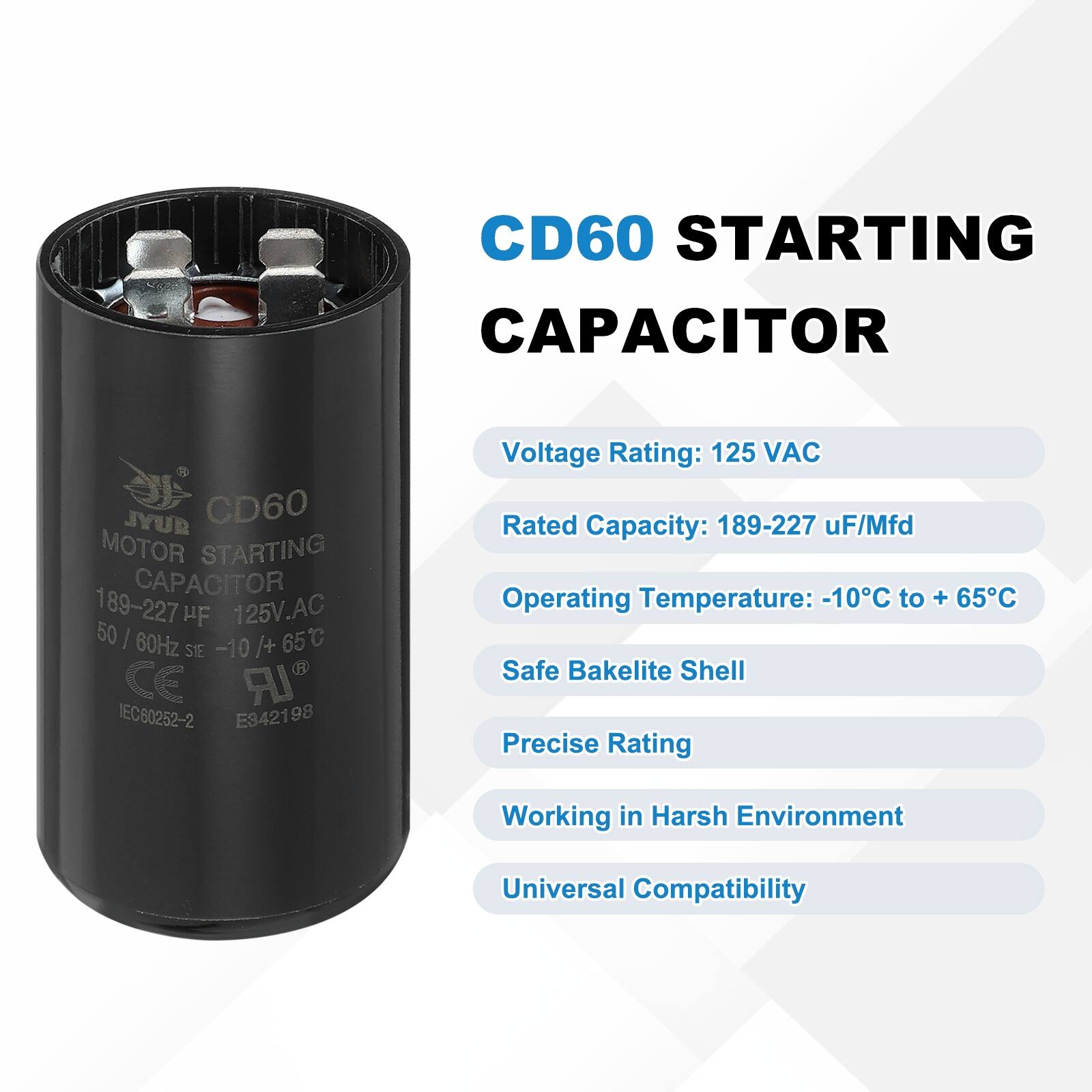 CD60 STARTING CAPACITOR  
JYUR CD60 MOTOR STARTING CAPACITOR 189-227 1 HF 125V.AC 50 I 60Hz /+ 65C SIE -10 CE IR IEC60252-2 E342198  

Voltage Rating: 125 VAC  
Rated Capacity: 189-227 uF/Mfd  
Operating Temperature: -10C to + 65C  
Safe Bakelite Shell  
Precise Rating  
Working in Harsh Environment  
Universal Compatibility