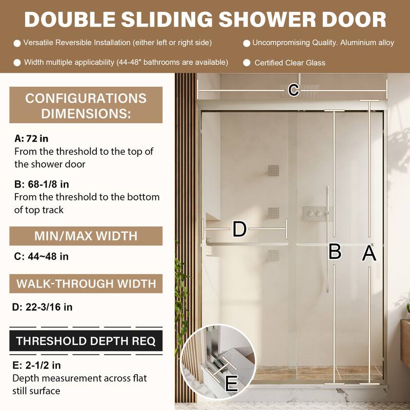 DOUBLE SLIDING SHOWER DOOR

Versatile Reversible Installation (either left or right side)  
Uncompromising Quality. Aluminium alloy  
Width multiple applicability (44-48" bathrooms are available)  
Certified Clear Glass

CONFIGURATIONS DIMENSIONS:  
A: 72 in  
From the threshold to the top of the shower door  

B: 68-1/8 in  
From the threshold to the bottom of top track  

MIN/MAX WIDTH  
C: 44~48 in  

WALK-THROUGH WIDTH  
D: 22-3/16 in  

THRESHOLD DEPTH REQ  
E: 2-1/2 in  
Depth measurement across flat still surface