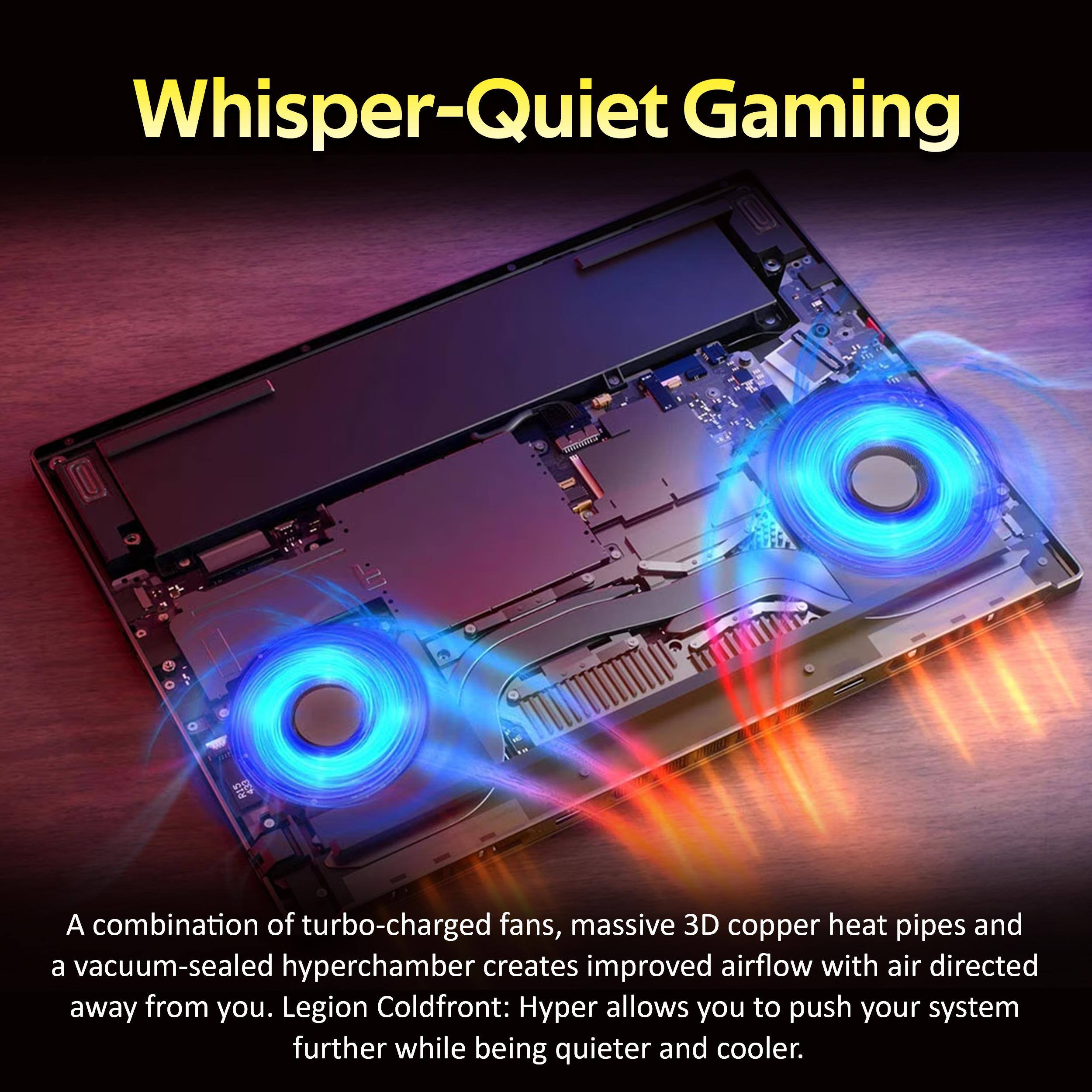Whisper-Quiet Gaming

A combination of turbo-charged fans, massive 3D copper heat pipes and a vacuum-sealed hyperchamber creates improved airflow with air directed away from you. Legion Coldfront: Hyper allows you to push your system further while being quieter and cooler.