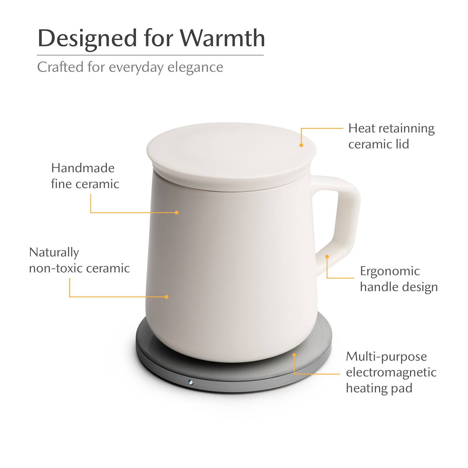 Designed for Warmth  
Crafted for everyday elegance  
Heat retaining ceramic lid  
Handmade fine ceramic  
Naturally non-toxic ceramic  
Ergonomic handle design  
Multi-purpose electromagnetic heating pad