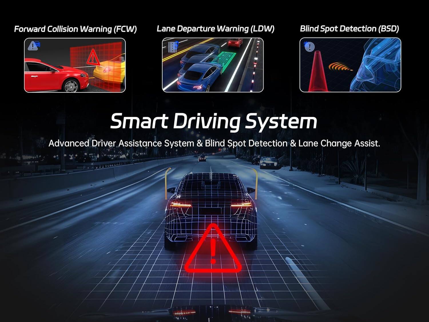 Forward Collision Warning (FCW)  
Lane Departure Warning (LDW)  
Blind Spot Detection (BSD)  

Smart Driving System  
Advanced Driver Assistance System & Blind Spot Detection & Lane Change Assist.