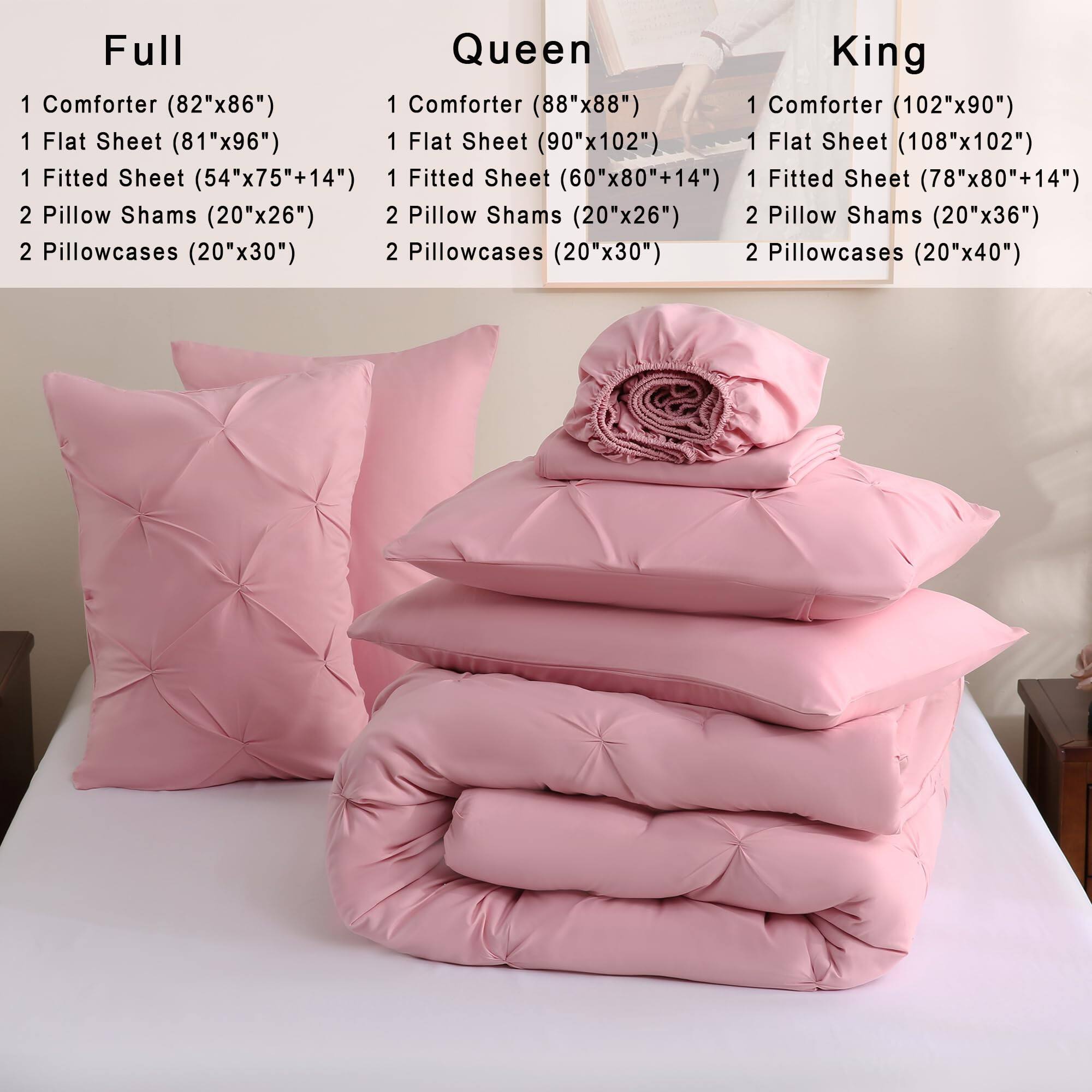 Full  
1 Comforter (82"x86")  
1 Flat Sheet (81"x96")  
1 Fitted Sheet (54"x75"+14")  
2 Pillow Shams (20"x26")  
2 Pillowcases (20"x30")  

Queen  
1 Comforter (88"x88")  
1 Flat Sheet (90"x102")  
1 Fitted Sheet (60"x80"+14")  
2 Pillow Shams (20"x26")  
2 Pillowcases (20"x30")  

King  
1 Comforter (102"x90")  
1 Flat Sheet (108"x102")  
1 Fitted Sheet (78"x80"+14")  
2 Pillow Shams (20"x36")  
2 Pillowcases (20"x40")