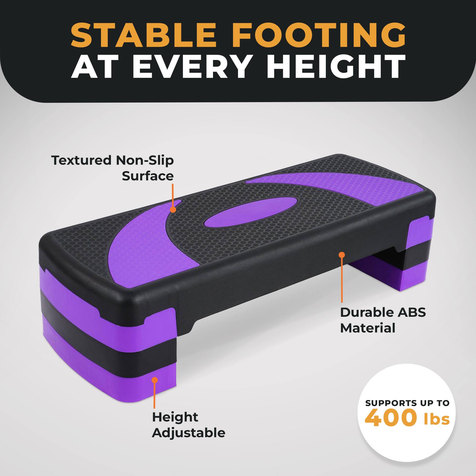 STABLE FOOTING AT EVERY HEIGHT

Textured Non-Slip Surface

Durable ABS Material

Height Adjustable

SUPPORTS UP TO 400 lbs