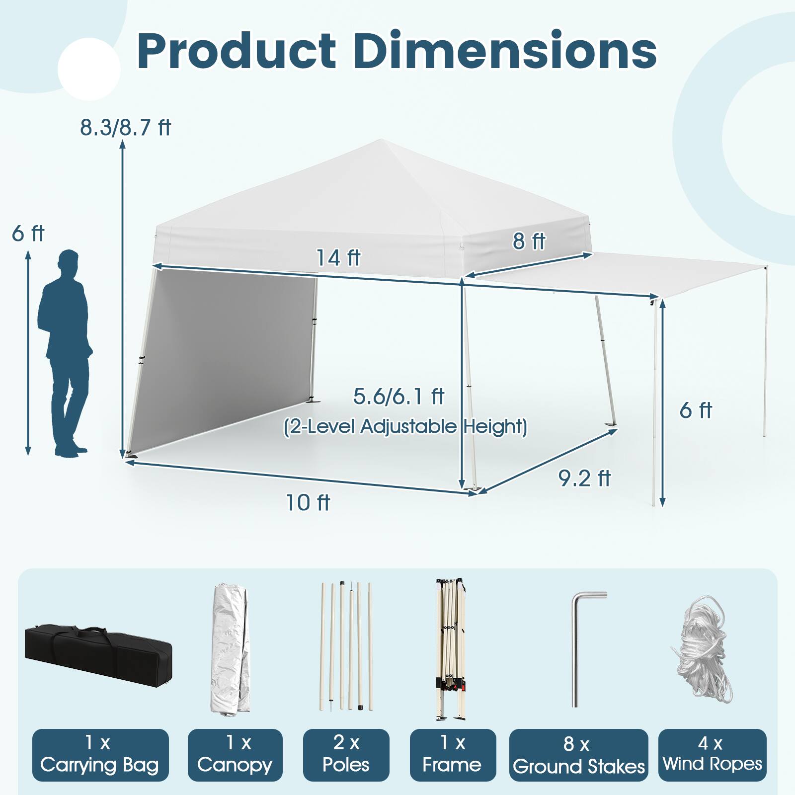 Product Dimensions: 8.3/8.7 ft, 6 ft, 14 ft, 8 ft, 5.6/6.1 ft (2-Level Adjustable Height), 6 ft, 10 ft, 9.2 ft

Included Items:
- 1 X Carrying Bag
- 1 X Canopy
- 2 X Poles
- 1 X Frame
- 8 X Ground Stakes
- 4 X Wind Ropes