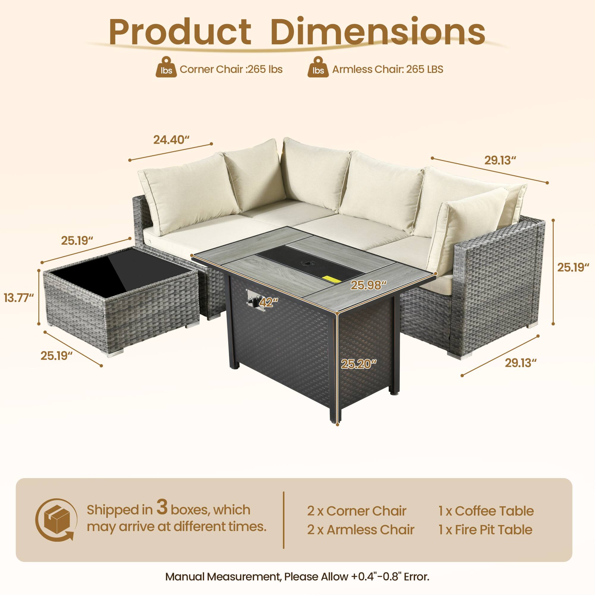 Product Dimensions

Corner Chair: 265 lbs  
Armless Chair: 265 LBS

- 24.40"  
- 25.19"  
- 13.77"  
- 25.19"  
- 25.19"  
- 25.20"  
- 29.13"  
- 25.98"  
- 29.13"  
- 25.19"  
- 29.13"  

Shipped in 3 boxes, which may arrive at different times.

2 x Corner Chair  
2 x Armless Chair  
1 x Coffee Table  
1 x Fire Pit Table  

Manual Measurement, Please Allow +0.4"-0.8" Error.