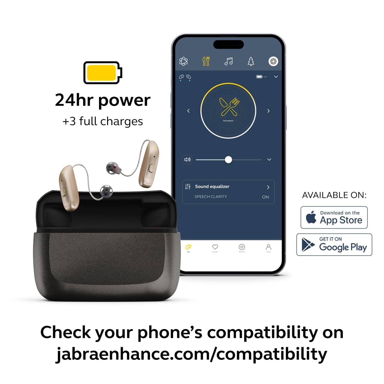 24hr power
+3 full charges
Sound equalizer
SPEECH CLARITY ON
AVAILABLE ON:
Download on the App Store
GET IT ON Google Play
Check your phone's compatibility on
jabraenhance.com/compatibility