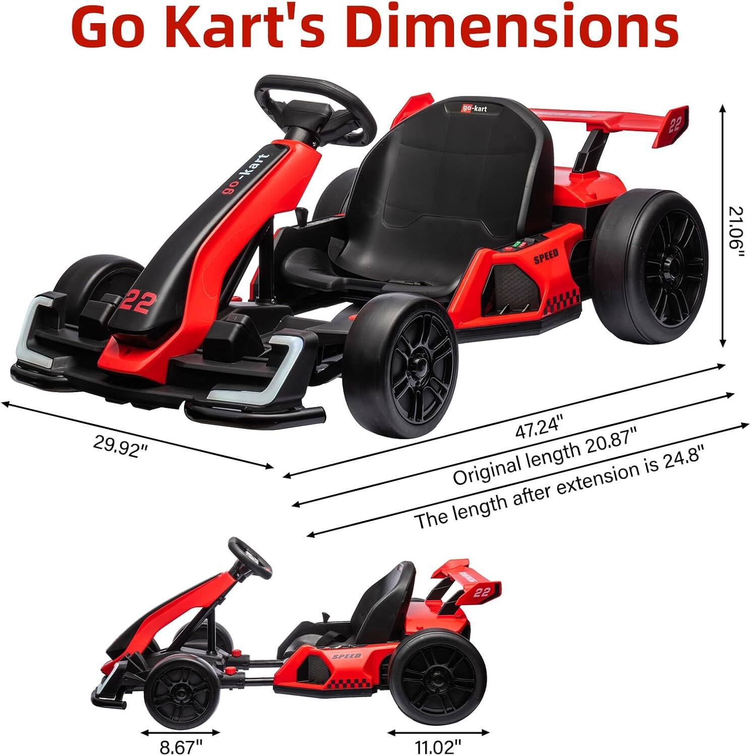 Go Kart's Dimensions

- Length: 47.24" (Original length 20.87")
- Width: 29.92"
- Height: 21.06"
- Seat Height: 8.67"
- Seat Width: 11.02"
- Length after extension: 24.8"