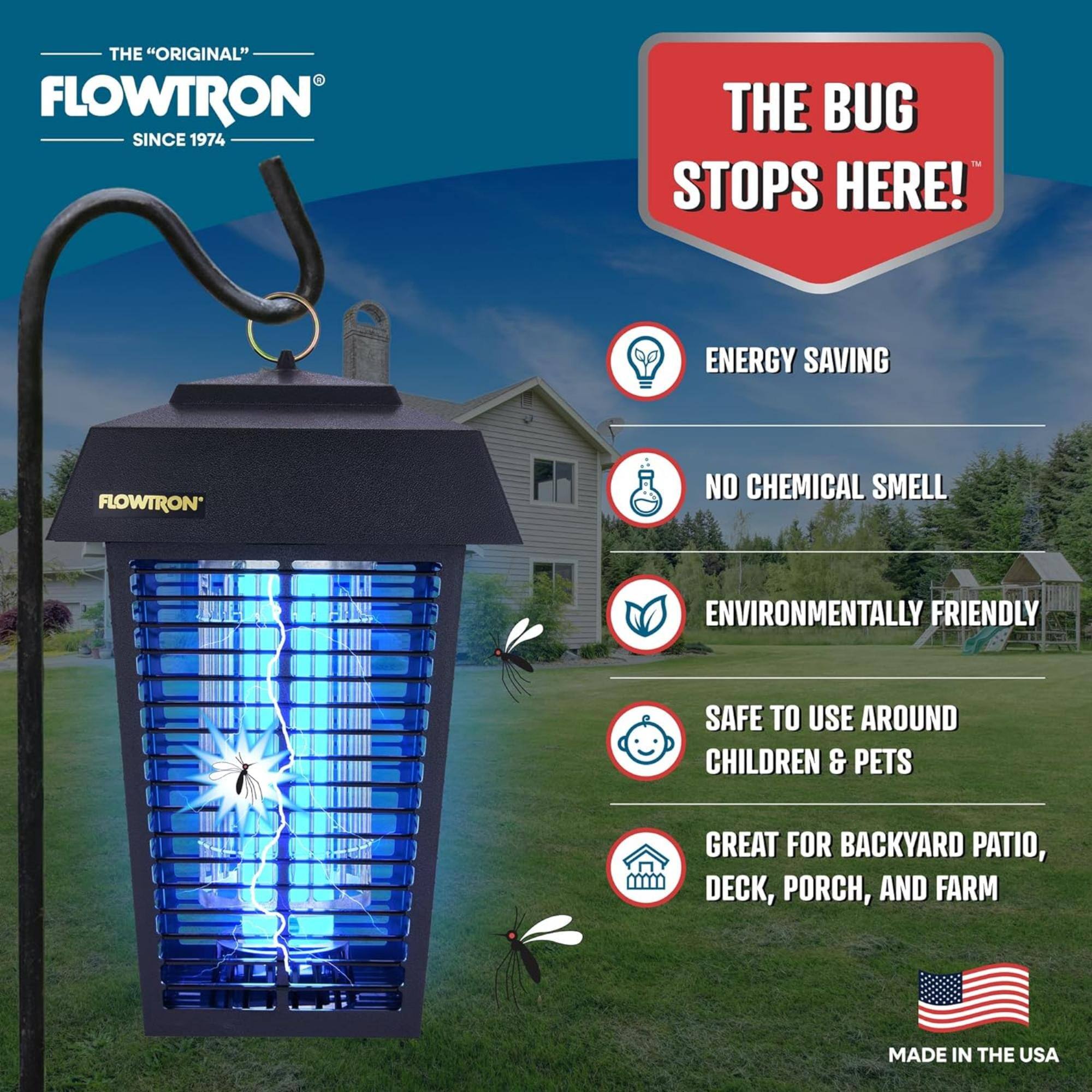 THE "ORIGINAL" FLOWTRON SINCE 1974
THE BUG STOPS HERE!
ENERGY SAVING
NO CHEMICAL SMELL
ENVIRONMENTALLY FRIENDLY
SAFE TO USE AROUND CHILDREN & PETS
GREAT FOR BACKYARD PATIO, DECK, PORCH, AND FARM
MADE IN THE USA