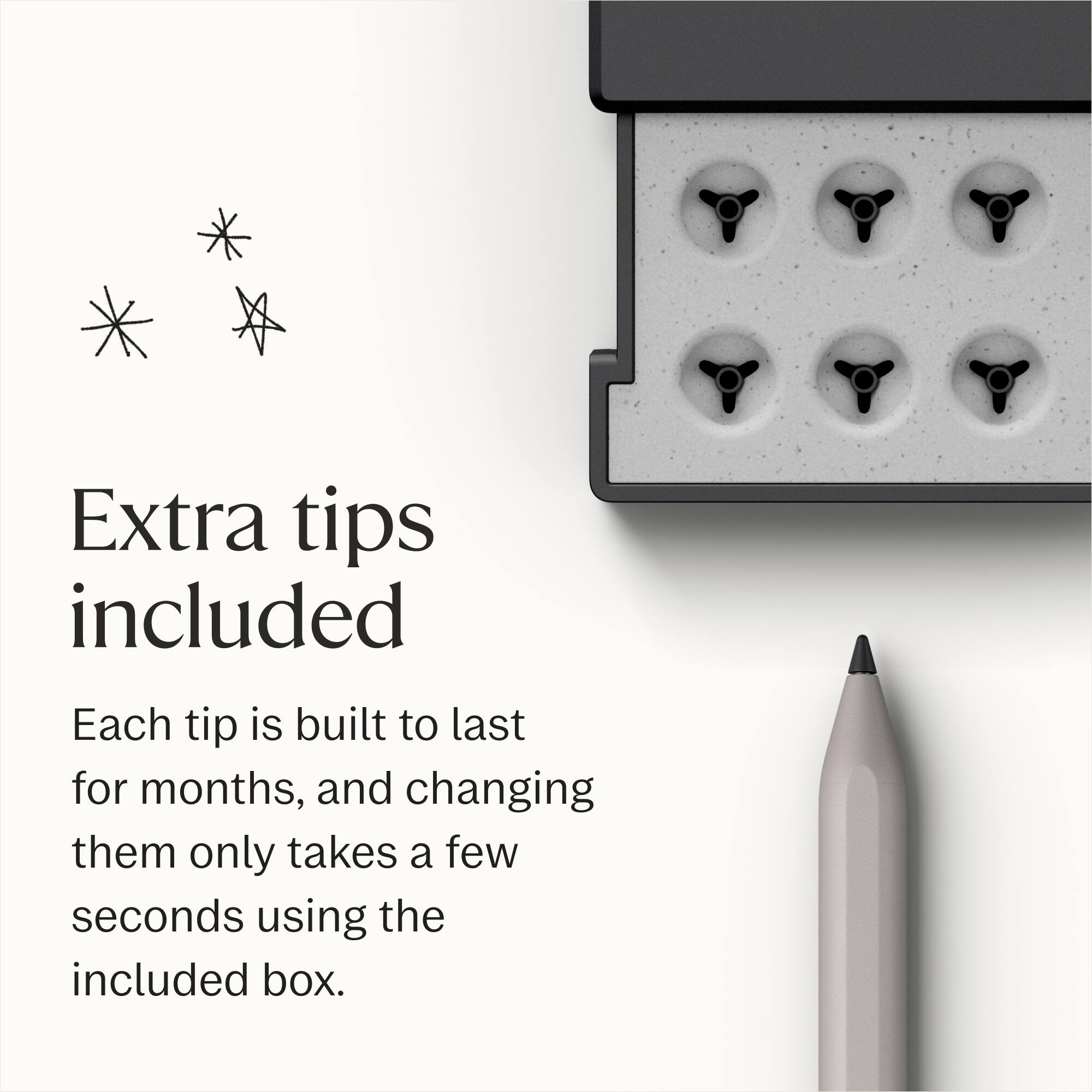 Extra tips included

Each tip is built to last for months, and changing them only takes a few seconds using the included box.