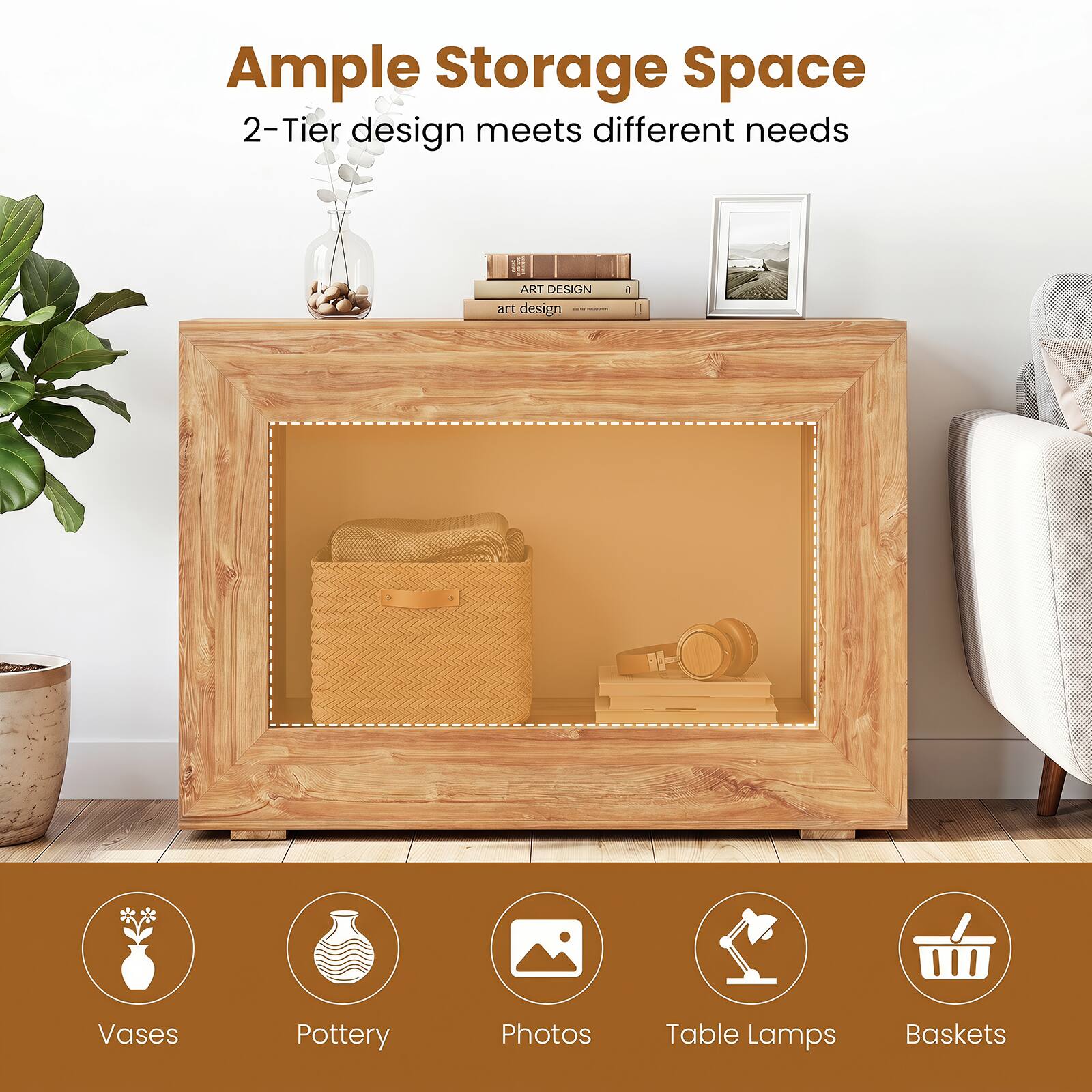 Ample Storage Space  
2-Tier design meets different needs

- Vases
- Pottery
- Photos
- Table Lamps
- Baskets