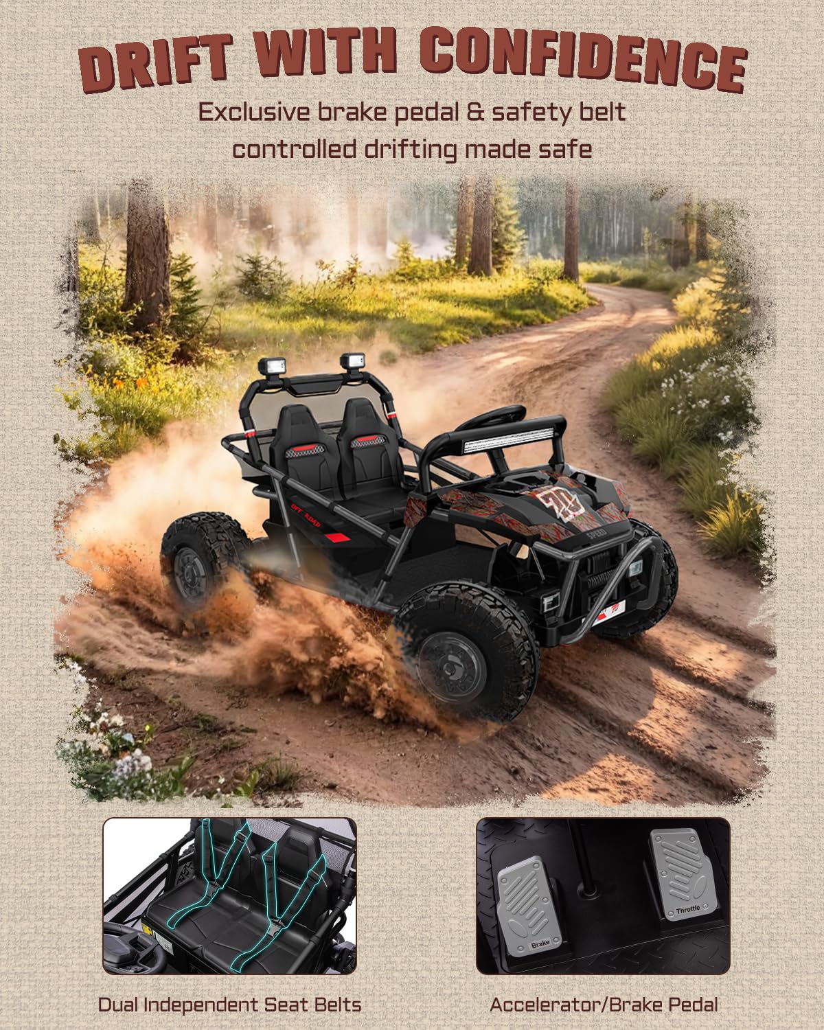 DRIFT WITH CONFIDENCE  
Exclusive brake pedal & safety belt controlled drifting made safe  

Dual Independent Seat Belts  
Accelerator/Brake Pedal