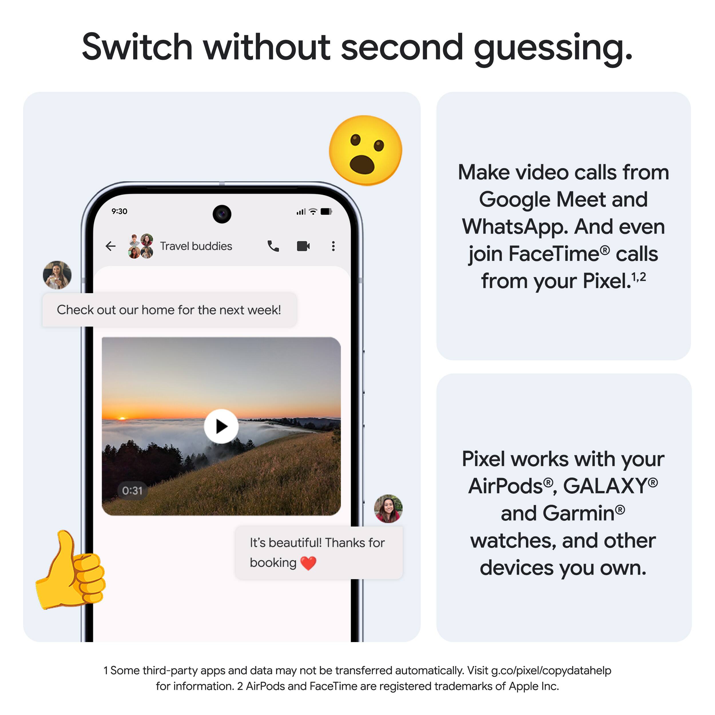 Switch without second guessing.

Make video calls from Google Meet and WhatsApp. And even join FaceTime® calls from your Pixel.¹,²

Pixel works with your AirPods®, GALAXY® and Garmin® watches, and other devices you own.

1 Some third-party apps and data may not be transferred automatically. Visit g.co/pixel/copydatahelp for information.
2 AirPods and FaceTime are registered trademarks of Apple Inc.