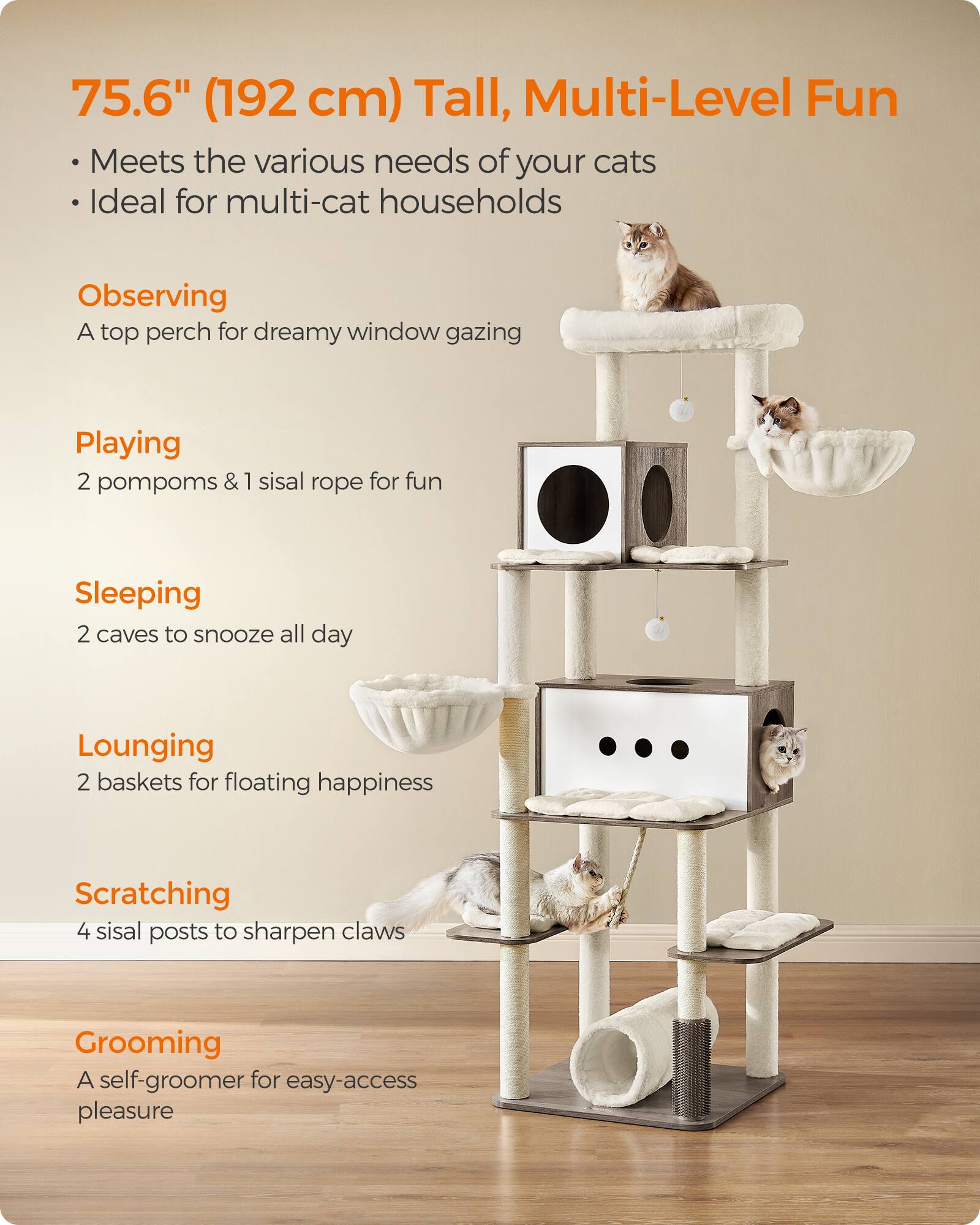 75.6" (192 cm) Tall, Multi-Level Fun

Meets the various needs of your cats
Ideal for multi-cat households

Observing
A top perch for dreamy window gazing

Playing
2 pompoms & 1 sisal rope for fun

Sleeping
2 caves to snooze all day

Lounging
2 baskets for floating happiness

Scratching
4 sisal posts to sharpen claws

Grooming
A self-groomer for easy-access pleasure
