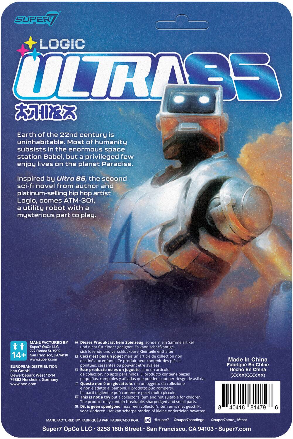 SUPER LOGIC ULTRAS

Earth of the 22nd century is uninhabitable. Most of humanity subsists in the enormous space station Babel, but privileged few enjoy lives on the planet Paradise. Inspired by Ultra 85, the second sci-fi novel from author and platinum-selling hip hop artist Logic, comes ATM-301, utility robot with a mysterious part to play.

MANUFACTURED Super7 OpCo Florida #202 14+ Francisco, 94110 www.super7.com EUROPEAN DISTRIBUTION GmbH Gewerbepark West 12-14 76863 Herxheim, Germany www.heo.com

Dieses Produkt kein Spielzeug, sondern Sammelartikel, nicht für Kinder geeignet. Kann scharfkantige, sich lösende verschluckbare Kleinteile enthalten.

Ceci n'est pas un jouet mais un article de collection, destiné aux adultes. Ce produit peut contenir des pièces pointues, cassantes pouvant être avalées.

Este producto no es un juguete, sino un artículo de colección, apto para adultos. El producto contiene piezas pequeñas, rompibles y afiladas que pueden suponer un riesgo de asfixia.

Questo giocattolo non è un giocattolo per bambini, ma un articolo di collezione. Contiene pezzi piccoli, rompibili e affilati che possono essere ingoiati.

Made in China

MANUFACTURED BY: Super7 OpCo LLC 3535 16th Street · San Francisco, CA 94103 · Super7.com

This is not a toy but a collectible item, not suitable for children. The product may contain small, breakable, and sharp parts that can be a choking hazard.