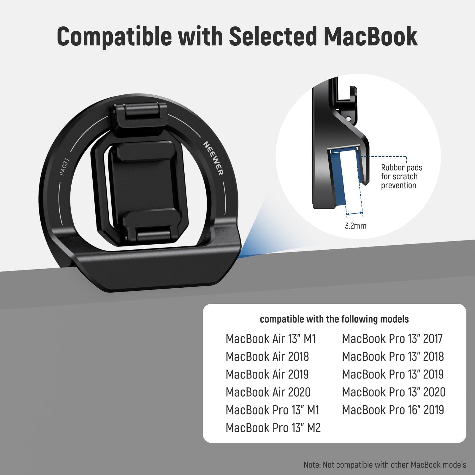 Compatible with Selected MacBook

NEEWER Rubber pads for scratch prevention 3.2mm

Compatible with the following models:
- MacBook Air 13" M1
- MacBook Air 2018
- MacBook Air 2019
- MacBook Air 2020
- MacBook Pro 13" M1
- MacBook Pro 13" M2
- MacBook Pro 13" 2017
- MacBook Pro 13" 2018
- MacBook Pro 13" 2019
- MacBook Pro 13" 2020
- MacBook Pro 16" 2019

Note: Not compatible with other MacBook models